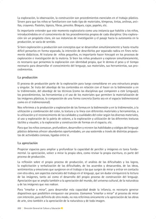 La exploración, la observación, la construcción son procedimientos esenciales en el trabajo plástico.
Sirven para que los niños se familiaricen con todo tipo de materiales, témperas, tintas, anilinas, arci-
llas, crayones. Pasteles, lápices, fibras, pinceles. Bloques, cajas, papeles, etc.
Es importante entender que este momento exploratorio como una instancia que habilite a los niños,
introduciéndolos en el conocimiento de los procedimientos propios de cada disciplina: Una explora-
ción sin un propósito claro, sin sus instancias de investigación y el pasaje hacia la autonomía en la
producción, se vacía de sentido.
Si bien exploración y producción son conceptos que se desarrollan simultáneamente y hasta resulta
difícil pensarlos en forma separada, la intención de describirlos por separado radica en fines neta-
mente didácticos. Al tratarse de niños pequeños, es importante hacer hincapié en los procesos de
exploración e investigación de la materia. Si bien los niños producen y exploran simultáneamente,
es necesario que pensemos la exploración con identidad propia, que le demos el peso y el tiempo
necesario para desarrollar el conocimiento del lenguaje, sus materiales, sus herramientas, sus pro-
cedimientos.

La producción
El proceso de producción parte de la exploración para luego consolidarse en una estructura propia
y singular. Se trata del abordaje de los contenidos en relación con el hacer en la bidimensión y en
la tridimensión, del abordaje de las técnicas (como las disciplinas que componen a este Lenguaje),
los procedimientos, las herramientas y el uso de los materiales que permiten la materialización de
las imágenes plásticas, la composición de una forma concreta (tanto sea en el espacio bidimensional
como en el tridimensional).
Nos referimos a la producción y exploración de las formas en la bidimensión y en la tridimensión, a la
utilización y combinación del color, la textura y la línea con diferentes materiales y herramientas, a
la utilización y el reconocimiento de las calidades y cualidades del color según los diversos materiales,
al uso y exploración de la paleta de colores, a la exploración y utilización de las diferentes texturas
táctiles y visuales; a la exploración y construcción de formas en el espacio, etc.
Para que los niños conozcan, profundicen, desarrollen y recreen las habilidades y códigos del lenguaje
plástico debemos ofrecer abundantes oportunidades, un uso sostenido a través de distintas propues-
tas de actividades conexas, ligadas entre sí.

La apreciación
Propiciar espacios para ampliar y profundizar la capacidad de percibir y imágenes es tarea funda-
mental. La apreciación, volver a mirar la propia obra, como revisar la propia escritura, es parte del
proceso de producción.
La reflexión sobre el propio proceso de producción, el análisis de las dificultades y los logros,
la explicitación y verbalización de las dificultades, de los acuerdos y desacuerdos, de las ideas,
sentimientos y emociones que surgieron en el trabajo o las que surgen de mirar y entrar en contacto
con otra obra, son aspectos esenciales del trabajo en el lenguaje, que sin dudar enriquecerá la lectura
de las imágenes, tanto así como el desarrollo del propio proceso de construcción del lenguaje.
Apreciación que se amplía también a la apreciación del mundo, del universo cultural, de la naturaleza
y de las imágenes que nos rodean.
Para “enseñar a mirar”, para desarrollar esta capacidad desde la infancia, es necesario generar
dispositivos que posibiliten enriquecer ese proceso. Llamamos “enseñar a mirar” al proceso de mirar
con intención, para definirlo de otro modo, no nos referimos únicamente a la apreciación de las obras
de arte, sino también a la apreciación de la naturaleza y de toda imagen.

222 | Dirección General de Cultura y Educación
 