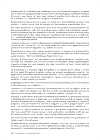 La construcción del rol de observador, no se limita a lograr una contemplación respetuosa del evento
que se observa, sino que aquello observado, en primera instancia convoque y abra la posibilidad de la
lectura, de la reescritura de ese “texto” vivido en la experiencia al ver la obra. Obra que se multiplica
en la mirada de cada observador, que la carga de un nuevo sentido.
Es importante entender que dicho rol es activo, en la medida que el docente habilite y fomente un clima
de respeto y confianza mutua, donde los puntos de vista diversos puedan ser escuchados y dichos.
Este trabajo de desarrollo de una percepción, de un mirar crítico, engloba dos aspectos centrales de
la comunicación humana: poder decir no es sólo aprender a verbalizar la idea, sino también aprender
tomarse un tiempo de espera, de observación, de escucha, que como enseñantes tenemos que ayudar
a desarrollar en los niños. Esta actitud receptiva, de escucha conciente, de atención, de concentración
no es una actitud “pasiva”, sino activa y necesaria para que todo acto comunicacional sea efectivo y
la comunicación se retroalimente.
 Una de las cuestiones es ir adquiriendo progresivamente la posibilidad de explicitar las apreciaciones
surgidas de dicha observación. Y en este terreno también es posible brindar oportunidades para
promover la manifestación del punto de vista de todos los alumnos.
El ejercicio de una mirada crítica, selectiva, atenta a los matices y al lenguaje que se trate es también
objeto de enseñanza. Una conversación guiada por el docente (como mediador o coordinador) puede
ayudar a focalizar y discriminar distintos aspectos de lo observado.
Dar claves de búsqueda antes y recuperar lo encontrado después también es una estrategia a tener
en cuenta, pero cuidando en tales situaciones no limitar los intercambios a preguntas puntuales para
respuestas unívocas, sino a una indagación interesada en amplificar las voces y miradas sobre los
distintos aspectos aludidos
La democratización y circulación amplia de la palabra es un propósito que no siempre es sencillo
de llevar a cabo. El respeto de la opinión comienza por propiciar una exploración visual libre, sin
preguntas que condiciones la observación, ni las respuestas. Con una pregunta amplia, una pregunta
clara pero abierta, una pregunta que no suponga una respuesta correcta, una pregunta que abra y
despliegue el mundo imaginario de los niños.
Luego se podrá intervenir desde los comentarios de los alumnos, retomando sus ideas, relacionándolas
y luego proponiendo nuevas relaciones.
Sostener una actitud de escucha, para dejar que aflore la palabra del niño, sus imágenes, su voz, su
expresión. Superar las respuestas lindo - feo, depende de las preguntas que sepamos generar, de los
espacios de expresión que podamos generar, respetando la opinión y el gusto de cada niño.
El docente es quien intentará propiciar y favorecer instancias intermedias que promuevan la reflexión
y el análisis de las producciones de los pares, así como también será un generador de espacios y climas
que favorezcan la aparición de las preguntas “abrir un espacio en donde al aprendiente le resulte fácil
preguntar”, como enuncia Sara Pain: una cosa es “preguntar a” y otra es “preguntarse con”. En el
primer caso recopilaremos información, el segundo probablemente construiremos conocimiento.
Para ampliar el campo de referencia, para desarrollar el goce estético enriqueciendo a partir de la
observación y la reflexión el propio lenguaje; ampliar y desarrollar la capacidad de percibir para que
los niños desarrollen una mirada sensible, curiosa y critica analítica del mundo que los rodea.
Que puedan los niños reconocer las propias emociones, sentimientos y sensaciones que despiertan las
imágenes que les ofrece el mundo.
La observación ligada a la verbalización posibilita aprender a conectarse con lo que se siente, con
las emociones que se generan, es un camino ligado al conocimiento personal, y al desarrollo de la
comunicación, comunicación que enriquecerá el camino de la producción estética.

224 | Dirección General de Cultura y Educación
 
