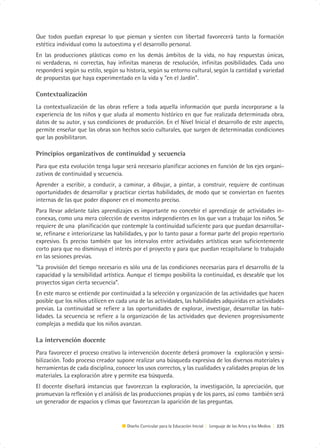 Que todos puedan expresar lo que piensan y sienten con libertad favorecerá tanto la formación
estética individual como la autoestima y el desarrollo personal.
En las producciones plásticas como en los demás ámbitos de la vida, no hay respuestas únicas,
ni verdaderas, ni correctas, hay infinitas maneras de resolución, infinitas posibilidades. Cada uno
responderá según su estilo, según su historia, según su entorno cultural, según la cantidad y variedad
de propuestas que haya experimentado en la vida y “en el Jardín”.

Contextualización
La contextualización de las obras refiere a toda aquella información que pueda incorporarse a la
experiencia de los niños y que aluda al momento histórico en que fue realizada determinada obra,
datos de su autor, y sus condiciones de producción. En el Nivel Inicial el desarrollo de este aspecto,
permite enseñar que las obras son hechos socio culturales, que surgen de determinadas condiciones
que las posibilitaron.

Principios organizativos de continuidad y secuencia
Para que esta evolución tenga lugar será necesario planificar acciones en función de los ejes organi-
zativos de continuidad y secuencia.
Aprender a escribir, a conducir, a caminar, a dibujar, a pintar, a construir, requiere de continuas
oportunidades de desarrollar y practicar ciertas habilidades, de modo que se conviertan en fuentes
internas de las que poder disponer en el momento preciso.
Para llevar adelante tales aprendizajes es importante no concebir el aprendizaje de actividades in-
conexas, como una mera colección de eventos independientes en los que van a trabajar los niños. Se
requiere de una planificación que contemple la continuidad suficiente para que puedan desarrollar-
se, refinarse e interiorizarse las habilidades, y por lo tanto pasar a formar parte del propio repertorio
expresivo. Es preciso también que los intervalos entre actividades artísticas sean suficientemente
corto para que no disminuya el interés por el proyecto y para que puedan recapitularse lo trabajado
en las sesiones previas.
“La provisión del tiempo necesario es sólo una de las condiciones necesarias para el desarrollo de la
capacidad y la sensibilidad artística. Aunque el tiempo posibilita la continuidad, es deseable que los
proyectos sigan cierta secuencia”.
En este marco se entiende por continuidad a la selección y organización de las actividades que hacen
posible que los niños utilicen en cada una de las actividades, las habilidades adquiridas en actividades
previas. La continuidad se refiere a las oportunidades de explorar, investigar, desarrollar las habi-
lidades. La secuencia se refiere a la organización de las actividades que devienen progresivamente
complejas a medida que los niños avanzan.

La intervención docente
Para favorecer el proceso creativo la intervención docente deberá promover la exploración y sensi-
bilización. Todo proceso creador supone realizar una búsqueda expresiva de los diversos materiales y
herramientas de cada disciplina, conocer los usos correctos, y las cualidades y calidades propias de los
materiales. La exploración abre y permite esa búsqueda.
El docente diseñará instancias que favorezcan la exploración, la investigación, la apreciación, que
promuevan la reflexión y el análisis de las producciones propias y de los pares, así como también será
un generador de espacios y climas que favorezcan la aparición de las preguntas.


                                      Diseño Curricular para la Educación Inicial | Lenguaje de las Artes y los Medios | 225
 