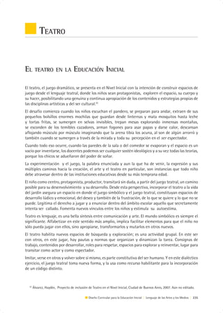 TEATRO


EL      TEATRO EN LA                EDUCACIÓN INICIAL

El teatro, el juego dramático, se presenta en el Nivel Inicial con la intención de construir espacios de
juego desde el lenguaje teatral, donde los niños sean protagonistas, exploren el espacio, su cuerpo y
su hacer, posibilitando una genuina y continua apropiación de los contenidos y estrategias propias de
las disciplinas artísticas y del ser cultural.22
El desafío comienza cuando los niños escuchan el pandero, se preparan para andar, extraen de sus
pequeños bolsillos enormes mochilas que guardan desde linternas y mata mosquitos hasta leche
y tortas fritas, se sumergen en selvas invisibles, trepan mesas explorando inmensas montañas,
se esconden de los temibles cazadores, arman fogones para asar papas y darse calor, descansan
aflojando músculo por músculo imaginando que la arena tibia los acuna, al son de algún arrorró y
también cuando se sumergen a través de la mirada y toda su percepción en el ser espectador.
Cuando todo eso ocurre, cuando las paredes de la sala o del comedor se evaporan y el espacio es un
vacío por inventarse, los docentes podemos ser cualquier sostén ideológico y a su vez todas las teorías,
porque los chicos se adueñaron del poder de soñar.
La experimentación y el juego, la palabra enunciada y aun la que ha de venir, la expresión y sus
múltiples caminos hacia la creación, el arte y el teatro en particular, son instancias que todo niño
debe atravesar dentro de las instituciones educativas desde su más temprana edad.
El niño como centro, protagonista, productor, transitará sin duda, a partir del juego teatral, un camino
posible para su desenvolvimiento y su desarrollo. Desde esta perspectiva, incorporar el teatro a la vida
del jardín asegura un espacio en donde el juego simbólico y el juego teatral, constituyan espacios de
desarrollo lúdico y emocional, del deseo y también de la frustración, de lo que se quiere y lo que no se
puede. Legitima el derecho a jugar y a enunciar dentro del ámbito escolar aquello que secretamente
intenta ser callado. Fomenta nuevos vínculos entre los niños y estimula su autoestima.
Teatro es lenguaje, es una bella síntesis entre comunicación y arte. El mundo simbólico es siempre el
significante. Alfabetizar en este sentido más amplio, implica facilitar elementos para que el niño no
sólo pueda jugar con ellos, sino apropiarse, transformarlos y mutarlos en otros nuevos.
El teatro habilita nuevos espacios de búsqueda y exploración; es una actividad grupal. En este ser
con otros, en este jugar, hay pautas y normas que organizan y dinamizan la tarea. Consignas de
trabajo, contenidos por desarrollar, roles para respetar, espacios para explorar y reinventar, lugar para
transitar como actor y como espectador.
Imitar, verse en otros y volver sobre sí mismo, es parte constitutiva del ser humano. Y en este dialéctico
ejercicio, el juego teatral toma nueva forma, y la usa como recurso habilitante para la incorporación
de un código distinto.



  22
       Álvarez, Haydée, Proyecto de inclusión de Teatro en el Nivel Inicial, Ciudad de Buenos Aires, 2007. Aún no editado.

                                              Diseño Curricular para la Educación Inicial | Lenguaje de las Artes y los Medios | 235
 