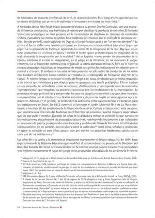 de biblioteca, de madurez intelectual, de arte, de dramatizaciones. Este juego es enriquecido por las
unidades didácticas que permitirán optimizar el encuentro con todos los materiales.17
A mediados de los 70 el Nivel Inicial bonaerense elabora su primer Diseño Curricular, con una marca-
da influencia conductista, que habilitaba el intento por clasificar la conducta de los niños. El llamado
tecnicismo pedagógico se hizo presente en la formulación de objetivos en términos de conductas
visibles, evaluables por medio de grillas. Esta tendencia se cristalizó con el inicio de la dictadura mi-
litar. En este período, según palabras de Duprat, el juego-trabajo pasó a ser “un recreo adentro”.18 La
crítica al fuerte didactismo reivindica el juego en sí mismo sin intencionalidad educativa. Jugar por
jugar fue la propuesta de Cañeque, separando las zonas de lo imaginario de lo real. Hay que situar
estas propuestas en el clima de época,19 siendo el Jardín quien primero separa lo imaginario de lo
real, alineando la imaginación con la realidad.20 Así se lograba –como versan los documentos de la
época– controlar el exceso de imaginación, en el juego, en la literatura, en las canciones. El juego,
entonces, fue el blanco del control con la llegada de la última dictadura militar. Si bien no se hicieron
nuevas propuestas didácticas, se impusieron de modo categórico las indicaciones en relación con el
control y el orden. El control en las salas se hizo presente no sólo sobre las conductas de los niños
sino también del docente (como también se constata en la bibliografía de formación docente de la
época). Al mismo tiempo, se trasladó la teoría de Piaget a las salas, olvidando que la misma respondía
a un interés epistemológico y psicológico, pero no generaba una teoría pedagógica. Ello se tradujo
en un conjunto de actividades como seriaciones, clasificaciones y correspondencias denominadas
“aprestamiento”, que sesgaban las prácticas educativas con las modalidades de la investigación. La
preocupación por profundizar y comprender los aportes piagetianos movilizó a grupos docentes que,
comprometidos con el estudio y la reflexión sistemática, dejaron su huella en varias generaciones de
maestros. Además, en el período se profundizó la antinomia entre asistencialismo y educación para
las instituciones del Nivel. En 1973, comenzó a funcionar el Jardín Maternal Nº 1 de La Plata, des-
tinado a los hijos de los empleados de la Dirección General de Cultura y Educación;21 esta creación,
que prometía una inserción del Maternal en el Nivel Inicial provincial, suscitó mayores expectativas
que las que pudo concretar. Durante los años de la dictadura militar se controló lo que sucedía en
las instituciones, disciplinando las propuestas educativas, restringiendo los temarios a ser trabajados
en reuniones de padres, persiguiendo a los docentes y prohibiendo libros de literatura infantil usados
cotidianamente en los jardines. Las circulares sobre la autoridad,22 entre otras, señalan y evidencian
en parte lo sucedido en esos años; quedan aún por escribir las pequeñas resistencias cotidianas en
cada una de las instituciones.23
Los años 80 y la vuelta a la democracia impulsaron nuevamente el debate educativo. En 1984, tuvo
lugar el inicio de la Reforma Educativa que modificó el sistema educativo provincial; la Dirección del
Nivel fue llamada Dirección de Educación Inicial. Se confeccionaron nuevos lineamientos curriculares
y se legitimó nuevamente el lugar del juego en las propuestas educativas de los Jardines de Infantes.

   17
      Malajovich, A., El juego en el Nivel Inicial, en Recorridos didácticos en la Educación Inicial. Buenos Aires, Paidós, 2000.
   18
      Duprat, H. San Martín de, op. cit.
   19
       El 24 de marzo de 1976, mediante un Golpe de Estado, los comandantes del Ejército, la Marina y la Fuerza Aérea de-
       rrocaron el gobierno constitucional elegido por el voto de los ciudadanos e iniciaron el período dictatorial que duró
       hasta 1983. Ese período tuvo un impacto directo en el funcionamiento del sistema educativo.
   20
      Malajovich, A., ibid.
   21
      DEI, Documento Marco Nº 1 para el Diseño Curricular del primer ciclo de la Educación Inicial. La Plata, DGCyE, 2002.
   22
       A través de la Circular Técnica Nº 7, del 29 de agosto de 1979, dirigida a Sras. y Srtas. Inspectora Jefe de Región,
       Inspectora de Área, Directora de Jardín de Infantes y docentes, la Dirección de Enseñanza Preescolar en adhesión al
       Documento enviado por el Comando en Jefe del Ejército, inició una campaña de comunicación en las que se revitalizan
       los valores de la “Autoridad”. La misma debía ser tratada en reuniones técnicas; con el fin de ayudar a reflexionar sobre
       la importancia de la figura docente como autoridad, que no ejerce autoritarismo y que respeta la autoridad superior.
    23
       Durante esos años, una práctica habitual de muchos docentes del Nivel Inicial para leer a los niños cuentos infantiles
       de los autores que fueron prohibidos era forrar las tapas de los libros. Lo mismo sucedía en los Institutos de Formación
       Docente con obras de C. Fritzche y H. Duprat.

22 | Dirección General de Cultura y Educación
 