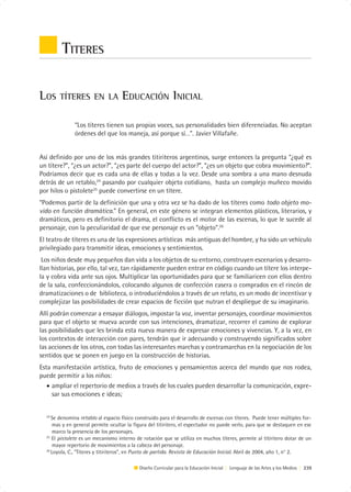 TITERES

LOS     TÍTERES EN LA               EDUCACIÓN INICIAL

              “Los títeres tienen sus propias voces, sus personalidades bien diferenciadas. No aceptan
              órdenes del que los maneja, así porque sí…”. Javier Villafañe.


Así definido por uno de los más grandes titiriteros argentinos, surge entonces la pregunta “¿qué es
un títere?”, “¿es un actor?”, “¿es parte del cuerpo del actor?”, “¿es un objeto que cobra movimiento?”.
Podríamos decir que es cada una de ellas y todas a la vez. Desde una sombra a una mano desnuda
detrás de un retablo,24 pasando por cualquier objeto cotidiano, hasta un complejo muñeco movido
por hilos o pistolete25 puede convertirse en un títere.
“Podemos partir de la definición que una y otra vez se ha dado de los títeres como todo objeto mo-
vido en función dramática.” En general, en este género se integran elementos plásticos, literarios, y
dramáticos, pero es definitorio el drama, el conflicto es el motor de las escenas, lo que le sucede al
personaje, con la peculiaridad de que ese personaje es un “objeto”.26
El teatro de títeres es una de las expresiones artísticas más antiguas del hombre, y ha sido un vehículo
privilegiado para transmitir ideas, emociones y sentimientos.
 Los niños desde muy pequeños dan vida a los objetos de su entorno, construyen escenarios y desarro-
llan historias, por ello, tal vez, tan rápidamente pueden entrar en código cuando un títere los interpe-
la y cobra vida ante sus ojos. Multiplicar las oportunidades para que se familiaricen con ellos dentro
de la sala, confeccionándolos, colocando algunos de confección casera o comprados en el rincón de
dramatizaciones o de biblioteca, o introduciéndolos a través de un relato, es un modo de incentivar y
complejizar las posibilidades de crear espacios de ficción que nutran el despliegue de su imaginario.
Allí podrán comenzar a ensayar diálogos, impostar la voz, inventar personajes, coordinar movimientos
para que el objeto se mueva acorde con sus intenciones, dramatizar, recorrer el camino de explorar
las posibilidades que les brinda esta nueva manera de expresar emociones y vivencias. Y, a la vez, en
los contextos de interacción con pares, tendrán que ir adecuando y construyendo significados sobre
las acciones de los otros, con todas las interesantes marchas y contramarchas en la negociación de los
sentidos que se ponen en juego en la construcción de historias.
Esta manifestación artística, fruto de emociones y pensamientos acerca del mundo que nos rodea,
puede permitir a los niños:
   • ampliar el repertorio de medios a través de los cuales pueden desarrollar la comunicación, expre-
     sar sus emociones e ideas;


  24
     Se denomina retablo al espacio físico construido para el desarrollo de escenas con títeres. Puede tener múltiples for-
      mas y en general permite ocultar la figura del titiritero, el espectador no puede verlo, para que se destaquen en ese
      marco la presencia de los personajes.
  25
     El pistolete es un mecanismo interno de rotación que se utiliza en muchos títeres, permite al títiritero dotar de un
      mayor repertorio de movimientos a la cabeza del personaje.
  26
     Loyola, C., “Títeres y titiriteros”, en Punto de partida. Revista de Educación Inicial. Abril de 2004, año 1, n° 2.

                                            Diseño Curricular para la Educación Inicial | Lenguaje de las Artes y los Medios | 239
 