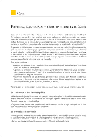 CINE

PROPUESTAS           PARA TRABAJAR Y JUGAR CON EL CINE EN EL                                                  JARDÍN

Existe una rica cultura visual y audiovisual en los niños que asisten a instituciones del Nivel Inicial.
No obstante, muchos de estos conocimientos no se traducen en prácticas concretas que puedan
incentivar una mirada propia, que los ayuden a la hora de desarrollar una posición en medio de una
cultura dominada por la imagen. Surgen algunas preguntas: ¿cómo potenciar este capital simbólico
que poseen los niños?, ¿cómo desarrollar prácticas que propicien la creatividad y la imaginación?
Se propone trabajar como si estuviésemos descubriendo nuevamente el cine. Imaginarnos como los
primeros pioneros de este lenguaje, jugar como ellos para experimentar su organización, desde cómo
se puede articular y contar una historia con imágenes y sonido en movimiento hasta jugar con la luz y
la oscuridad en la sala cinematográfica. En este sentido, el recorrido de aproximación a este lenguaje
no distará mucho de lo que fue el cine en sus inicios, un juego capaz de convertir un trozo de tela en
un espacio para habitar e inventar otra vez el mundo.
Esta propuesta tiende a:
   • Aportar a la creación de un espacio de conocimiento del lenguaje audiovisual y de reflexión a
     partir del mundo de las imágenes.
   • Aportar a la formación de una recepción crítica y a la vez creativa del universo visual contempo-
     ráneo que rodea a los niños. A través de la participación directa se intenta generar otro tipo de
     acercamiento al lenguaje audiovisual.
   • Establecer claramente los ejes temáticos propios de este lenguaje para facilitar su abordaje.
     Incorporar el cine como otra herramienta para la construcción de conocimiento, posible de ser
     articulada con otras, como la plástica, la música, la lectura.

ACTIVIDADES    A PARTIR DE LOS ELEMENTOS QUE COMPONEN EL LENGUAJE CINEMATOGRÁFICO


La situación de la sala cinematográfica
- Abordaje desde juegos dramáticos; por ejemplo, cómo se imaginan la situación, cómo se disponen
en ella, la relación entre los distintos roles, etc. Se sugiere repensar el espacio de la sala y poder trans-
formarla en una sala cinematográfica.
- Organización en el espacio en tanto la ubicación de los espectadores, el lugar de la pantalla, la fun-
ción del acomodador, el que proyecta y otros roles.

La oscuridad y la proyección
- Investigación a partir de la curiosidad y la experimentación. La oscuridad (se apagan todas las luces),
la luz del proyector, la proyección de una imagen chica y su transformación en la pantalla.
- Juegos con luces y sombras. Linternas, veladores, filtros de colores, etcétera.



                                        Diseño Curricular para la Educación Inicial | Lenguaje de las Artes y los Medios | 243
 