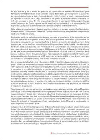 En este sentido, y en el marco del proyecto de capacitación de Agentes Multiplicadores para
Perfeccionamiento Docente, en el que fueron los propios docentes los que multiplicaron la revisión de
los conceptos piagetianos, se leyó a Constante Kamii, a Emilia Ferreiro y se buscó en algunos distritos
un replanteo en relación con el juego, valiéndose de los aportes de Raimundo Dinello, entre otros. La
reflexión acerca de la moral del niño propuesta por Kamii y la valorización “del juego por el juego
mismo” propuesta por Dinello lograron instalar modificaciones en la prácticas de algunos jardines de
la provincia, aunque no pudieron cristalizarse de modo completo en todo el territorio.
Cabe señalar la importancia de establecer una línea histórica, ya que aún persisten huellas, indicios,
representaciones y concepciones sobre el para qué del Nivel Inicial que sólo pueden ser comprendidos
desde una mirada más amplia.
Finalizando los 80, se profundizaron los debates acerca de la importancia de los contenidos en los
procesos formativos de la primera infancia. Esto suscitó posiciones encontradas y dicotómicas. En
torno de la preocupación por extender la oferta de Jardines a los niños de todos los sectores de la
provincia, en 1989 se dictó una resolución que creó la propuesta de los Servicios de Educación Inicial
Nucleados (SEIN) que respondía a las necesidades de la comunidad en los ámbitos rurales e isleños
con escaso número de alumnos, los que en 1993 pasaron a ser Servicio de Educación Inicial Mínimo
(SEIM) y en 2002 fueron denominados Servicio de Educación Inicial de Matrícula Mínima (SEIMM)
con una matrícula mínima de cuatro alumnos y máxima de catorce. La experiencia también contó con
la figura del Director Coordinador de NEIM, a partir de tres a cinco SEIM, la cual deja de existir por
ser considerada sumamente onerosa ante la crisis económica en 2002.
Con la sanción de la Ley Federal de Educación, en 1993, el Nivel Inicial es considerado jurídicamente
primer eslabón del sistema educativo argentino estipulando la obligatoriedad de la sala de 5 años. En
1994 la provincia de Buenos Aires sancionó la Ley Provincial 11.612, que instaló en todas las circulares
y normativas la necesidad de privilegiar la creación y el desarrollo de las salas de 5 años. Para ello,
se elaboró un nuevo Diseño Curricular para el Enseñanza General Básica y la Educación Inicial que
reinterpretaba los Contenidos Básicos Comunes (CBC) para el territorio bonaerense. La Ley Federal y la
Provincial provocaron una fuerte movilización de la comunidad educativa bonaerense en defensa de
la integridad del Nivel frente a la posibilidad de que la obligatoriedad de 5 años licuase los esfuerzos
de varias décadas por sostener el segundo ciclo. La formación docente dividida entre el sector público
y privado quedó bajo la órbita provincial con la sanción de la Ley 24.049, de traspaso de los normales
y los jardines de aplicación.
Simultáneamente, mientras que en otras jurisdicciones progresaba la creación de Jardines Maternales
oficiales, en la Provincia el crecimiento estuvo ligado ampliamente al sector privado. En 1996 existían
nueve instituciones de este tipo y algunas de ellas, fruto de convenios con los municipios. En 2002,
los docentes y equipos directivos de los Jardines Maternales provinciales elaboraron junto con las
organizaciones comunitarias un Diseño Curricular para Jardines Maternales y dos Documentos de
Apoyo. Sin embargo, la formación específica y especializada en Jardín Maternal se mantuvo sólo en
el sector privado entre 1998 y 2004.
Actualmente, el Nivel Inicial de la provincia de Buenos Aires está estructurado en función de la nueva
Ley de Educación Provincial 13.688, aprobada el 27 de junio de 2007. La misma en consonancia con
la Ley Nacional de Educación 26.206 establece que “el Nivel Inicial constituye una unidad pedagógica
que brinda educación a los niños desde los 45 días hasta los 5 años de edad inclusive, siendo obliga-
torios los dos últimos años”, asimismo se disponen las condiciones para universalizar el Nivel Inicial,
en el sentido de entender la universalización como la obligación por parte del Estado de garantizar su
provisión. Esta norma lleva implícito el compromiso del Estado de garantizar el crecimiento del Nivel,
la universalidad de sus alcances y su integridad como institución.



                                                       Diseño Curricular para la Educación Inicial | Marco General | 23
 