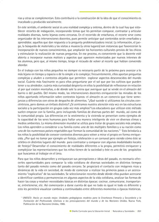 rias y otras se complementan. Esto contribuirá a la construcción de la idea de que el conocimiento es
inacabado y producido socialmente.
En este sentido, el ambiente social es una realidad compleja y extensa, dentro de la cual hay que esta-
blecer recortes de indagación, incorporando temas que les permitan comparar, contrastar y articular
realidades diversas, tanto lejanas como cercanas. En el recorrido de enseñanza, el recorte sirve como
organizador de las intervenciones docentes, pues permite anticipar qué contenidos serán enseñados y
aprendidos: aquellos que dan respuesta a la pregunta problematizadora inicial. La información, el jue-
go, la búsqueda de materiales y las visitas a museos (u otros lugares) son instancias que favorecerán la
incorporación de nuevos conocimientos, que ampliarán los horizontes culturales previos de los chicos
y estimularán la realización de nuevas preguntas. En ese proceso, es conveniente que la docente esté
abierta a incorporar nuevos matices y aspectos que aparecen motorizados por nuevos intereses de
los alumnos, pero que, al mismo tiempo, tenga el recaudo de volver al recorte que habían convenido
abordar.
En el trabajo con los niños pequeños no siempre es necesario partir de lo próximo para avanzar a lo
más lejano en tiempo y espacio o de lo simple a lo complejo; frecuentemente, ellos aportan preguntas
complejas y aluden a contextos alejados que permiten explorar aspectos desconocidos del mundo
social. Cuánto más fascinante es para ellos preguntarse por el sol que por los cultivos que pueden
tener a su alrededor; cuánta más curiosidad despierta en ellos la posibilidad de reflexionar en relación
al por qué existen montañas, o de dónde sale la arena que averiguar qué se vende en el almacén del
barrio o del pueblo. Del mismo modo, las intervenciones docentes enriquecerán las miradas de los
niños aportando información sobre contextos lejanos: el almacén es un comercio que tiene seme-
janzas y diferencias con otros de despacho de alimentos. “¿Qué sucede si utilizamos los círculos con-
céntricos, pero damos un énfasis distinto? ¿Si centramos nuestra atención esta vez en las estructuras
sociales y la participación en grupos cada vez más amplios? Los educadores que utilizan este método
suelen empezar con la familia, pero incluyendo familias de diversas partes del mundo, así como de
la comunidad propia. Las diferencias en la vestimenta y la vivienda se presentan como ejemplos de
la capacidad de los seres humanos para hallar una manera inteligente de vivir en diversos climas y
medios ambientes. La misma dimensión mundial se utiliza para tratar de grupos sociales más amplios.
Los niños aprenden a considerar a su familia como una de las múltiples familias y a su nación como
uno de los numerosos países respetables que forman la comunidad de las naciones.” 1 Esto brindaría a
los niños la posibilidad de conocer contextos diversos para volver a mirar el propio en forma enrique-
cida. ¿Por qué no tomar por ejemplo un festejo, celebración o un carnaval pero viendo cómo éste se
celebra en distintos lugares del mundo para contrastar y comparar con algunas modalidades locales
de festejo? Desarrollar el conocimiento de realidades diferentes a la propia, permitirá enriquecer y
complejizar las representaciones que los niños tienen de la sociedad y éste es uno de los propósitos
que buscamos al trabajar en el área.
Para que los niños desarrollen y enriquezcan sus percepciones e ideas del pasado, es necesario ofre-
cerles oportunidades para comparar la vida cotidiana de diversas sociedades en distintos tiempos
tanto del pasado remoto como del pasado cercano. Se propiciará el contacto con imágenes ricas y
dinámicas de la vida en sociedad, de modo de comenzar a realizar los primeros pasos a un acerca-
miento “explicativo” de las sociedades. Se seleccionarán recortes desde dónde ellos puedan acercarse
a identificar cambios y permanencias en algunos aspectos de la vida cotidiana, analizar las formas de
hacer las cosas y resolver necesidades básicas en distintas épocas: cocinar, comunicarse, transportar-
se, entretenerse, etc. Así comenzarán a darse cuenta de que no todo es igual ni todo es diferente y
esto les permitirá visualizar cambios y continuidades entre diferentes momentos o épocas históricas.

  1
      UNESCO: Hacia un mundo mejor. Unidades pedagógicas modelos para la Enseñanza Primaria y Secundaria y la
      Formación del Profesorado relativas a las preocupaciones del mundo y de las Naciones Unidas. Nueva York,
      Publicación de las Naciones Unidas, 1986.

                                                 Diseño Curricular para la Educación Inicial | Naturaleza y Sociedades | 251
 