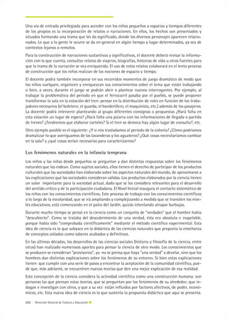Una vía de entrada privilegiada para acceder con los niños pequeños a espacios y tiempos diferentes
de los propios es la incorporación de relatos o narraciones. En ellos, los hechos son presentados y
situados formando una trama que les da significado, donde los diversos personajes aparecen relacio-
nados. Lo que a la gente le ocurre se da en general en algún tiempo y lugar determinados, ya sea de
contextos lejanos o remotos.
Para la construcción de narraciones sustantivas y significativas, el docente deberá revisar la informa-
ción con la que cuenta, consultar relatos de viajeros, biografías, historias de vida u otras fuentes para
que la trama de la narración se vea enriquecida. El uso de estos relatos colaborará en el lento proceso
de construcción que los niños realizan de las nociones de espacio y tiempo.
El docente podrá también incorporar en sus recorridos momentos de juego dramático de modo que
los niños vuelquen, organicen y enriquezcan sus conocimientos sobre el tema que están trabajando
o bien, a veces, durante el juego se podrán abrir o plantear nuevos interrogantes. Por ejemplo, al
trabajar la problemática del período en que el ferrocarril pasaba por el pueblo, se puede proponer
transformar la sala en la estación del tren: pensar en la distribución de roles en función de los traba-
jadores necesarios (el boletero; el guarda, el banderillero, el maquinista, etc.) además de los pasajeros.
La docente podrá intervenir planteando al grupo diferentes consignas o propuestas ¿Hará falta en
esta estación un lugar de espera? ¿Hará falta una pizarra con las informaciones de llegada o partida
de trenes? ¿Tendremos que elaborar carteles? Si el tren se demora hay algún lugar de consulta?, etc.
Otro ejemplo posible es el siguiente: ¿Y si nos trasladamos al período de la colonia? ¿Cómo podríamos
dramatizar lo que averiguamos de las lavanderas y los aguateros? ¿Qué cosas necesitaríamos cambiar
en la sala? y ¿qué cosas serían necesarias para caracterizarnos?

Los fenómenos naturales en la infancia temprana
Los niños y las niñas desde pequeños se preguntan y dan distintas respuestas sobre los fenómenos
naturales que los rodean. Como sujetos sociales, ellos tienen el derecho de participar de los productos
culturales que las sociedades han elaborado sobre los aspectos naturales del mundo, de aproximarse a
las explicaciones que las sociedades consideran válidas. Los productos elaborados por la ciencia tienen
un valor importante para la sociedad actual, dado que se los considera relevantes para el desarrollo
del sentido crítico y de la participación ciudadana. El Nivel Inicial inaugura el contacto sistemático de
los niños con los conocimientos científicos. Este proceso de trabajo con los conocimientos científicos
a lo largo de la escolaridad, que se irá ampliando y complejizando a medida que se transiten los nive-
les educativos, está comenzando en el patio del Jardín, quizás intentando atrapar burbujas.
Durante mucho tiempo se pensó en la ciencia como un conjunto de “verdades” que el hombre había
“descubierto”. Como se trataba del descubrimiento de una verdad, ésta era absoluta e inapelable,
porque había sido “comprobada científicamente” mediante el método científico experimental. Esta
idea de ciencia es la que subyace en la didáctica de las ciencias naturales que proponía la enseñanza
de conceptos aislados como saberes acabados y definitivos.
En las últimas décadas, los desarrollos de las ciencias sociales (historia y filosofía de la ciencia, entre
otras) han realizado numerosos aportes para pensar la ciencia de otro modo. Los conocimientos que
se producen se consideran “provisorios”, ya no se piensa que haya “una verdad” a develar, sino que los
hombres dan distintas explicaciones sobre los fenómenos de su entorno. Si bien estas explicaciones
tienen que cumplir con una serie de pasos y encontrar la aceptación de la comunidad científica, pue-
de que, más adelante, se encuentren nuevas teorías que den una mejor explicación de esa realidad.
Esta concepción de la ciencia considera la actividad científica como una construcción humana: son
personas las que piensan estas teorías, que se preguntan por los fenómenos de su alrededor, que in-
dagan e investigan con otros, y que a su vez están influidos por factores afectivos, de poder, econó-
micos, etc. Esta nueva idea de ciencia es la que sustenta la propuesta didáctica que aquí se presenta.

252 | Dirección General de Cultura y Educación
 