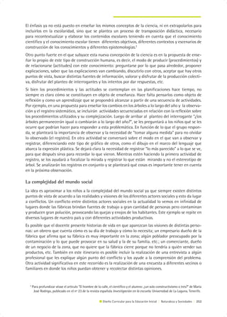 El énfasis ya no está puesto en enseñar los mismos conceptos de la ciencia, ni en extrapolarlos para
incluirlos en la escolaridad, sino que se plantea un proceso de transposición didáctica, necesario
para recontextualizar y elaborar los contenidos escolares teniendo en cuenta que el conocimiento
científico y el conocimiento escolar tienen diferentes objetivos, diferentes contextos y escenarios de
construcción de los conocimientos y diferentes epistemologías.2
Otro punto fuerte en el que subyace esta nueva concepción de la ciencia es en la propuesta de ense-
ñar lo propio de este tipo de construcción humana, es decir, el modo de producir (procedimientos) y
de relacionarse (actitudes) con este conocimiento: preguntarse por lo que pasa alrededor, proponer
explicaciones, saber que las explicaciones van cambiando, discutirlo con otros, aceptar que hay otros
puntos de vista, buscar distintas fuentes de información, valorar y disfrutar de la producción colecti-
va, disfrutar del planteo de interrogantes y los intentos por dar respuestas, etc.
Si bien los procedimientos y las actitudes se contemplan en las planificaciones hace tiempo, no
siempre es claro cómo se constituyen en objeto de enseñanza. Hace falta pensarlos como objeto de
reflexión y como un aprendizaje que se propondrá alcanzar a partir de una secuencia de actividades.
Por ejemplo, en una propuesta para enseñar los cambios en los árboles a lo largo del año y la observa-
ción y el registro sistemático, se incluirán actividades secuenciadas en relación con la reflexión sobre
los procedimientos utilizados y su complejización. Luego de arribar al planteo del interrogante “¿los
árboles permanecerán igual o cambiarán a lo largo del año?”, se les preguntará a los niños qué se les
ocurre que podrían hacer para responder a esta problemática. En función de lo que el grupo respon-
da, se planteará la importancia de observar y la necesidad de “tomar alguna medida” para no olvidar
lo observado (el registro). En otra actividad se conversará sobre el modo en el que van a observar y
registrar, diferenciando este tipo de gráfico de otros, como el dibujo en el marco del lenguaje que
abarca la expresión plástica. Se dejará clara la necesidad de registrar “lo más parecido” a lo que se ve,
para que después sirva para recordar lo que vieron. Mientras estén haciendo la primera actividad de
registro, se los ayudará a focalizar la mirada y registrar lo que están mirando y no el estereotipo de
árbol. Se analizarán los registros en conjunto y se planteará qué cosas es importante tener en cuenta
en la próxima observación.

La complejidad del mundo social
La idea es aproximar a los niños a la complejidad del mundo social ya que siempre existen distintos
puntos de vista de acuerdo a las realidades y visiones de los diferentes actores sociales y esto da lugar
a conflictos. Un conflicto entre distintos actores sociales en la actualidad lo vemos en infinidad de
lugares donde las fábricas brindan fuentes de trabajo a gran cantidad de personas pero contaminan
y producen gran polución, provocando las quejas y enojos de los habitantes. Este ejemplo se repite en
diversos lugares de nuestro país y con diferentes actividades productivas.
Es posible que el docente presente historias de vida en que aparezcan las visiones de distintas perso-
nas: un obrero que cuenta cómo es su día de trabajo y cómo lo necesita; un empresario dueño de la
fábrica que afirma que su fábrica es muy importante en la zona; algún poblador preocupado por la
contaminación y lo que puede provocar en su salud y la de su familia. etc.; un comerciante, dueño
de un negocio de la zona, que no quiere que la fábrica cierre porque no tendría a quién vender sus
productos, etc. También en este itinerario es posible incluir la realización de una entrevista a algún
profesional que les explique algún punto del conflicto y los ayude a la comprensión del problema.
Otra actividad significativa en este recorrido es la realización de una encuesta a diferentes vecinos o
familiares en donde los niños puedan obtener y recolectar distintas opiniones.


  2
      Para profundizar véase el artículo “El hombre de la calle, el científico y el alumno: ¿un solo constructivismo o tres?” de María
       José Rodrigo, publicado en el nº 23 de la revista española Investigación en la escuela. Universidad de La Laguna. Tenerife.

                                                           Diseño Curricular para la Educación Inicial | Naturaleza y Sociedades | 253
 