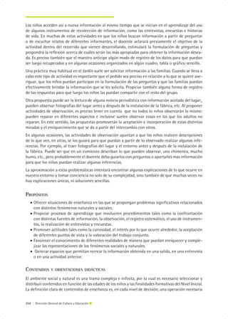 Los niños acceden así a nueva información al mismo tiempo que se inician en el aprendizaje del uso
de algunos instrumentos de recolección de información, como las entrevistas, encuestas e historias
de vida. En muchas de estas actividades en que los niños buscan información a partir de preguntar
o de escuchar relatos de diferentes informantes, el docente aclarará previamente el objetivo de la
actividad dentro del recorrido que vienen desarrollando, estimulará la formulación de preguntas y
propondrá la reflexión acerca de cuáles serán las más apropiadas para obtener la información desea-
da. Es preciso también que el maestro anticipe algún modo de registro de los datos para que puedan
ser luego recuperados y en algunas ocasiones organizados en algún cuadro, tabla o gráfico sencillo.
Una práctica muy habitual en el Jardín suele ser solicitar información a las familias. Cuando se lleva a
cabo este tipo de actividad es importante que el pedido sea preciso en relación a lo que se quiere ave-
riguar, que los niños puedan participar en la formulación de las preguntas y que las familias puedan
efectivamente brindar la información que se les solicita. Propiciar también alguna forma de registro
de las respuestas para que luego los niños las puedan compartir con el resto del grupo.
Otra propuesta puede ser la lectura de alguna noticia periodística con información acotada del lugar;,
pueden observar fotografías del lugar antes y después de la instalación de la fábrica, etc. Al proponer
actividades de observación, es preciso tener en cuenta que no todos lo niños observarán lo mismo:
pueden reparar en diferentes aspectos e inclusive suelen observar cosas en las que los adultos no
reparan. En este sentido, las propuestas promoverán la aceptación e incorporación de estas distintas
miradas y el enriquecimiento que se da a partir del intercambio con otros.
En algunas ocasiones, las actividades de observación apuntan a que los niños realicen descripciones
de lo que ven, en otras, se los guiará para que puedan a partir de lo observado realizar algunas infe-
rencias. Por ejemplo, al traer fotografías del lugar y el entorno antes y después de la instalación de
la fábrica. Puede ser que en un comienzo describan lo que pueden observar, una chimenea, mucho
humo, etc., pero probablemente el docente deba guiarlos con preguntas o aportarles mas información
para que los niños puedan realizar algunas inferencias.
La aproximación a estas problemáticas intentará encontrar algunas explicaciones de lo que ocurre en
nuestro entorno y tomar conciencia no solo de su complejidad, sino también de que muchas veces no
hay explicaciones únicas, ni soluciones sencillas.


PROPÓSITOS
   • Ofrecer situaciones de enseñanza en las que se propongan problemas significativos relacionados
     con distintos fenómenos naturales y sociales.
   • Propiciar procesos de aprendizaje que involucren procedimientos tales como la confrontación
     con distintas fuentes de información, la observación, el registro sistemático, el uso de instrumen-
     tos, la realización de entrevistas y encuestas.
   • Promover actitudes tales como la curiosidad, el interés por lo que ocurre alrededor, la aceptación
     de diferentes puntos de vista y la valoración del trabajo conjunto.
   • Favorecer el conocimiento de diferentes realidades de manera que puedan enriquecer y comple-
     jizar las representaciones de los fenómenos sociales y naturales.
   • Generar espacios que permitan recrear la información obtenida en una salida, en una entrevista
     o en una actividad anterior.

CONTENIDOS        Y ORIENTACIONES DIDÁCTICAS

El ambiente social y natural es una trama compleja e infinita, por lo cual es necesario seleccionar y
distribuir contenidos en función de las edades de los niños y las finalidades formativas del Nivel Inicial.
La definición clara de contenidos de enseñanza es, en cada nivel de decisión, una operación necesaria


254 | Dirección General de Cultura y Educación
 