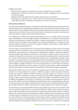 • Sala de 4 y 5 años
  − Identificación de algunas características de nuestra localidad hoy y en el pasado.
  − Aproximación a la historia de nuestra comunidad a través de la indagación de la vida cotidiana
    en diferentes épocas
  − Análisis de diferentes aspectos de los pueblos originarios hoy y en el pasado.
  − Conocimiento y valoración de las fechas patrias, otras fiestas populares significativas para la
    comunidad, costumbres, tradiciones, como parte de la historia y la cultura.

Orientaciones didácticas
Las fechas patrias, fiestas populares y carnavales son momentos significativos que forman parte de la
vida de las personas, las comunidades y localidades y por lo tanto son parte de nuestra historia y de la
memoria colectiva. En la sala de 3 años, los niños pueden formar parte de las mismas a través de las
experiencias que el Jardín les ofrezca para tomar contacto con algunas costumbres, tradiciones, para
vivenciarlas desde el trabajo conjunto de las diferentes áreas.
En las salas de 4 y 5 años, para trabajar los contenidos de este eje, es posible elegir con los niños
alguna problemática de la comunidad, localidad y transformarla en un conjunto de interrogantes
que guíen una propuesta de trabajo. Por ejemplo: el pueblo cuando pasaba el ferrocarril y en la ac-
tualidad; ¿Cómo era el pueblo cuando pasaba el tren? ¿Quiénes trabajaban en la estación? ¿Existen
hoy esos trabajos? ¿Qué hizo la gente que se quedó sin trabajo? ¿Hay trabajos u oficios ligados al
ferrocarril que han desaparecido?, etc.
A partir de aquí, el docente planificará una secuencia de actividades que puede incluir una variedad
de propuestas como: entrevistas a uno o varios informantes clave (al boletero, el jefe de la estación,
banderillero, etc.); observación y comparación de fotografías del pueblo en diferentes momentos;
narración de diferentes historias de vida para ver cómo cambió la vida de la gente a partir de la in-
terrupción del paso del tren; lectura de una noticia relevante del periódico local: el cese del paso del
tren u otras; identificación de huellas del paso del ferrocarril por la localidad (por ejemplo, realizar
una visita a la antigua estación, o a otro lugar significativo de ese período). Es interesante que pueda
incluirse algún momento de juego dramático dentro de este recorrido. Por ejemplo, a través de dife-
rentes consignas es posible transformar la sala en una estación de tren. De este modo, los niños pon-
drán en juego lo aprendido, recrearán escenas en función de la información recibida, dramatizarán
diferentes personajes y su juego se podrá ir enriqueciendo con diferentes consignas y propuestas.
Para abordar la historia de nuestra comunidad es importante que los niños puedan conocer y tomar
contacto con la vida cotidiana de la gente en diferentes pasados. Es decir, es posible seleccionar
recortes que atraviesen distintos momentos históricos. Se puede trabajar con la época en que los
abuelos eran niños; el período de la colonia; el período de la gran oleada inmigratoria de principios
de siglo, la época en que ingresó la televisiónen nuestro país (1950), un período más reciente en que
los adultos eran pequeños, los años 60, etc. El objetivo no es ni pasar por todas las épocas ni aspirar a
que los niños ordenen los recortes trabajados cronológicamente, sino ir aproximándolos a la idea que
en distintos momentos del pasado vivieron personas que organizaron sociedades de distinta forma y
que es posible identificar cambios y permanencias en algunos aspectos de los diferentes pasados.
Las actividades que se propongan deberán brindar oportunidades para que los chicos conozcan cómo
vivían las personas, dando cuenta de la presencia de diferentes actores sociales, personas y grupos,
con sus respectivos puntos de vista, intereses y los conflictos que podrían llegar a darse en su vida co-
tidiana. Esto es característico de toda sociedad en cualquier tiempo y lugar. Por ejemplo para abordar
el período colonial, es posible que el docente les lea a los niños algún documento que refleje escenas
de la vida cotidiana, a través de los cuales los niños puedan comenzar a diferenciar distintos actores
sociales, con sus visiones y realidades diferentes que contrastan en el ámbito de la ciudad, en su vida
diaria defendiendo sus intereses (por ejemplo, los roces entre aguateros y lavanderas y las quejas de

                                              Diseño Curricular para la Educación Inicial | Naturaleza y Sociedades | 257
 