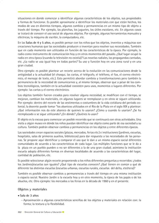 situaciones en donde comenzar a identificar algunas características de los objetos, sus propiedades
y formas de funcionar. Es posible aproximarse a identificar los materiales con que están hechos, los
modos de uso en distintos tiempos, algunos cambios y permanencias en un mismo tipo de objeto a
través del tiempo. Por ejemplo, las planchas, los juguetes, los útiles escolares, etc. En algunos casos
se tratará de conocer el uso social de algunos objetos. Por ejemplo, algunas herramientas manuales y
eléctricas, la máquina de escribir, la computadora, etc.
En las Salas de 4 y 5 años, es posible pensar con los niños que los objetos, inventos y máquinas son
creaciones humanas que las sociedades producen o inventan para resolver sus necesidades. También
que en cada momento son utilizados en función de las características de la época. Por ejemplo, la
radio como instrumento de comunicación hoy y en otros momentos del pasado. ¿Qué lugar ocupó la
radio en otra época (cuando la televisión no existía)? Las novelas radiales, las propagandas cantadas,
etc. ¿La radio se usa igual hoy en todas partes? Su uso y función hoy en una zona rural y en una
gran ciudad.
Otro ejemplo: es posible plantear un recorte acerca de la evolución en las comunicaciones desde la
antigüedad a la actualidad (el chasqui, las cartas, el telégrafo, el teléfono, el fax, el correo electró-
nico, el mensaje de texto, etc.). Esto permitirá abordar cambios y transformaciones pero también la
permanencia de la necesidad de comunicarnos y, al mismo tiempo, observar que a pesar de los cam-
bios tecnológicos, también en la actualidad coexisten para usos, momentos o lugares diferentes. Por
ejemplo: las cartas y el correo electrónico.
Los objetos también fueron creados para resolver alguna necesidad, se modifican con el tiempo, se
mejoran, cambian los materiales, en algunos lugares se reemplazan y en otros se siguen utilizando.
Por ejemplo: dentro del recorte de las vestimentas o costumbres de la vida cotidiana del período co-
lonial, la docente puede tomar “los abanicos utilizados en el Río de la Plata en el siglo XIX y plantear:
¿Qué información nos da este abanico de quienes lo usaron? ¿Cómo y cuando lo usarían? ¿Se ha
reemplazado o se sigue utilizando? ¿En dónde? ¿Quiénes lo usan?
El objeto es la excusa para comenzar un posible recorrido que se continuará con otras actividades. Una
visita a algún museo en dónde los niños puedan identificar ese objeto como parte de esa sociedad y su
cultura. También podrán observar cambios y permanencias en los objetos y entre diferentes épocas.
Las sociedades crean espacios sociales (plazas, mercados, ferias etc.) e instituciones (jardines, escuelas,
hospitales, salas de primeros auxilios, bibliotecas) para dar respuesta a las necesidades de las perso-
nas. Se propone aquí identificar y comparar el uso que le dan a un mismo espacio social diferentes
comunidades de acuerdo a las características de cada lugar. Las múltiples funciones que se le da a
la plaza en un pueblo pueden o no ser diferentes a la de una gran ciudad; asimismo la institución
escuela adopta diferentes formas en diversas localidades de acuerdo a las características del lugar,
cantidad de población, etc.
Es posible seleccionar algún recorte proponiendo a los niños diferentes preguntas y recorridos: ¿todos
los Jardines/escuelas son iguales? ¿Qué tipo de escuelas conocen? ¿Qué tienen en común y qué de
diferente las distintas escuelas (escuelas urbanas, escuelas rurales, escuelas del delta, etcétera)?
También es posible observar cambios y permanencias a través del tiempo en una misma institución
o espacio social. Nuestro Jardín o la escuela hoy y en otro momento, la época de los papás o de los
abuelos, etc. Otro ejemplo: los mercados o las ferias en la década de 1960 y en el presente.

Objetos y materiales
• Sala de 3 años
   − Aproximación a algunas características sencillas de los objetos y materiales en relación con: la
     forma; la textura y la flexibilidad.

262 | Dirección General de Cultura y Educación
 