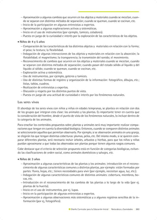 − Aproximación a algunos cambios que ocurren en los objetos y materiales cuando se mezclan, cuan-
    do se separan con distintos métodos de separación; cuando se queman, cuando se cocinan, etc.
  − Inicio de la participación en algunas entrevistas a expertos.
  − Aproximación a algunas exploraciones activas y sistemáticas.
  − Inicio en el uso de instrumentos (por ejemplo, tamices, coladores).
  − Puesta en juego de la curiosidad e interés por la exploración de las características de los objetos.
• Niños de 4 y 5 años
  − Comparación de las características de los distintos objetos y materiales en relación con la forma;
    el peso; la textura; la flexibilidad.
  − Indagación de algunas interacciones de los objetos y materiales en relación con la absorción; la
    flotabilidad; el magnetismo; la transparencia; la transmisión del sonido; el movimiento.
  − Reconocimiento de cambios que ocurren en los objetos y materiales cuando se mezclan, cuando
    se separan con distintos métodos de separación; cuando pasan del estado sólido al líquido y del
    líquido al sólido; cuando se queman, cuando se cocinan, etc.
  − Exploración activa y sistemática.
  − Uso de instrumentos, por ejemplo, goteros y tamices.
  − Uso de distintas formas de registro y organización de la información: fotográfico, dibujos, etc.;
    listas, tablas, cuadros.
  − Realización de entrevistas a expertos.
  − Discusión y respeto por los distintos puntos de vista.
  − Puesta en juego de una actitud de curiosidad e interés por los fenómenos naturales.

Los seres vivos
El abordaje de los seres vivos con niños y niñas en edades tempranas, se plantea en relación con dos
de los grupos que integran esta clase: los animales y las plantas. Es importante tener en cuenta que
la consideración del hombre, desde el punto de vista de los fenómenos naturales, lo incluye dentro de
la categoría de los animales.
Para enseñar los contenidos propuestos sobre plantas y animales será muy importante realizar compa-
raciones que tengan en cuenta la diversidad biológica. Entonces, cuando se comparen distintos animales
se seleccionarán aquellos que permitan observarla. Por ejemplo, si se observarán animales en una granja,
se elegirán los que tengan distintas coberturas: plumas, pelos, etc. Del mismo modo, si se quieren com-
parar diferentes plantas, será necesario incluir árboles, arbustos y hierbas, para que los niños y niñas
puedan aproximarse a que todas las observadas son plantas porque tienen algunos rasgos comunes.
Cabe destacar que el criterio de selección propuesto está en función de categorías biológicas, evitan-
do las clasificaciones de orden social, como animales domésticos y salvajes, etc.

• Niños de 3 años
  − Aproximación a algunas características de las plantas y los animales: introducción en el recono-
    cimiento de algunas características comunes a distintas plantas, por ejemplo: están formadas por
    partes: flores, hojas, etc.; tienen necesidades para vivir (por ejemplo, necesitan agua, luz, etc.).
  − Indagación de algunas características comunes de distintos animales: cobertura, miembros, bo-
    cas, etc.
  − Introducción en el reconocimiento de los cambios de las plantas a lo largo de la vida (por ej.
    plantas de la huerta).
  − Inicio en el uso de instrumentos, por ej. lupas.
  − Inicio en la participación de algunas entrevistas a expertos.
  − Aproximación a algunas observaciones más sistemáticas y a algunos registros sencillos de la in-
    formación (por ej, fotográfico).

                                             Diseño Curricular para la Educación Inicial | Naturaleza y Sociedades | 263
 