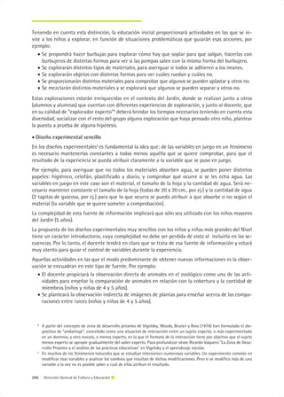 Teniendo en cuenta esta distinción, la educación inicial proporcionará actividades en las que se in-
vite a los niños a explorar, en función de situaciones problemáticas que guiarán esas acciones, por
ejemplo:
   • Se propondrá hacer burbujas para explorar cómo hay que soplar para que salgan, hacerlas con
     burbujeros de distintas formas para ver si las pompas salen con la misma forma del burbujero.
   • Se explorarán distintos tipos de materiales, para averiguar si todos se adhieren a los imanes.
   • Se explorarán objetos con distintas formas para ver cuáles ruedan y cuáles no.
   • Se proporcionarán distintos materiales para comprobar que algunos se pueden aplastar y otros no.
   • Se mezclarán distintos materiales y se explorará que algunos se pueden separar y otros no.
Estas exploraciones estarán enriquecidas en el contexto del Jardín, donde se realizan junto a otros
(alumnos y alumnas) que cuentan con diferentes experiencias de exploración, y junto al docente, que
en su calidad de “explorador experto”4 deberá brindar los tiempos necesarios teniendo en cuenta esta
diversidad, socializar con el resto del grupo alguna exploración que haya pensado otro niño, plantear
la puesta a prueba de alguna hipótesis.

• Diseño experimental sencillo
En los diseños experimentales5 es fundamental la idea que: de las variables en juego en un fenómeno
es necesario mantenerlas constantes a todas menos aquélla que se quiere comprobar, para que el
resultado de la experiencia se pueda atribuir claramente a la variable que se puso en juego.
Por ejemplo, para averiguar que no todos los materiales absorben agua, se pueden poner distintos
papeles: higiénico, celofán, plastificado y diario, y comprobar qué ocurre si se les echa agua. Las
variables en juego en este caso son el material, el tamaño de la hoja y la cantidad de agua. Será ne-
cesario mantener constante el tamaño de la hoja (todas de 20 x 20 cm., por ej.) y la cantidad de agua
(2 tapitas de gaseosa, por ej.) para que lo que ocurra se pueda atribuir a que absorbe o no según el
material (la variable que se quiere someter a comprobación).
La complejidad de esta fuente de información implicará que sólo sea utilizada con los niños mayores
del Jardín (5 años).
La propuesta de los diseños experimentales muy sencillos con los niños y niñas más grandes del Nivel
tiene un carácter introductorio, cuya complejidad no debe ser perdida de vista al incluirla en las se-
cuencias. Por lo tanto, el docente tendrá en claro que se trata de esa fuente de información y estará
muy atento para guiar el control de variables durante la experiencia.
Aquellas actividades en las que el modo predominante de obtener nuevas informaciones es la obser-
vación se encuadran en este tipo de fuente. Por ejemplo:
  • El docente propiciará la observación directa de animales en el zoológico como una de las acti-
    vidades para enseñar la comparación de animales en relación con la cobertura y la cantidad de
    miembros (niños y niñas de 4 y 5 años).
  • Se planteará la observación indirecta de imágenes de plantas para enseñar acerca de las compa-
    raciones entre raíces (niños y niñas de 4 y 5 años).



   4
       A partir del concepto de zona de desarrollo próximo de Vigotsky, Woods, Bruner y Ross (1976) han formulado el dis-
       positivo de “andamiaje”, concebido como una situación de interacción entre un sujeto experto, o más experimentado
       en un dominio, y otro novato, o menos experto, en la que el formato de la interacción tiene por objetivo que el sujeto
       menos experto se apropie gradualmente del saber experto. Para profundizar véase Ricardo Vaquero “La Zona de Desa-
       rrollo Próximo y el análisis de las prácticas educativas” en Vigotsky y el aprendizaje escolar.
   5
       En muchos de los fenómenos naturales que se estudian intervienen numerosas variables. Un experimento consiste en
       modificar esas variables y analizar los cambios que resultan de dichas modificaciones. Pero si se modifica más de una
       variable a la vez no es posible saber a cuál de ellas atribuir el resultado.

266 | Dirección General de Cultura y Educación
 