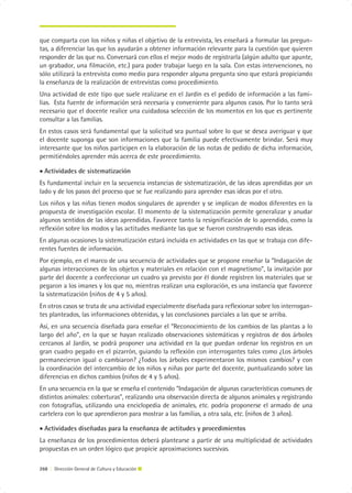 que comparta con los niños y niñas el objetivo de la entrevista, les enseñará a formular las pregun-
tas, a diferenciar las que los ayudarán a obtener información relevante para la cuestión que quieren
responder de las que no. Conversará con ellos el mejor modo de registrarla (algún adulto que apunte,
un grabador, una filmación, etc.) para poder trabajar luego en la sala. Con estas intervenciones, no
sólo utilizará la entrevista como medio para responder alguna pregunta sino que estará propiciando
la enseñanza de la realización de entrevistas como procedimiento.
Una actividad de este tipo que suele realizarse en el Jardín es el pedido de información a las fami-
lias. Esta fuente de información será necesaria y conveniente para algunos casos. Por lo tanto será
necesario que el docente realice una cuidadosa selección de los momentos en los que es pertinente
consultar a las familias.
En estos casos será fundamental que la solicitud sea puntual sobre lo que se desea averiguar y que
el docente suponga que son informaciones que la familia puede efectivamente brindar. Será muy
interesante que los niños participen en la elaboración de las notas de pedido de dicha información,
permitiéndoles aprender más acerca de este procedimiento.

• Actividades de sistematización
Es fundamental incluir en la secuencia instancias de sistematización, de las ideas aprendidas por un
lado y de los pasos del proceso que se fue realizando para aprender esas ideas por el otro.
Los niños y las niñas tienen modos singulares de aprender y se implican de modos diferentes en la
propuesta de investigación escolar. El momento de la sistematización permite generalizar y anudar
algunos sentidos de las ideas aprendidas. Favorece tanto la resignificación de lo aprendido, como la
reflexión sobre los modos y las actitudes mediante las que se fueron construyendo esas ideas.
En algunas ocasiones la sistematización estará incluida en actividades en las que se trabaja con dife-
rentes fuentes de información.
Por ejemplo, en el marco de una secuencia de actividades que se propone enseñar la “Indagación de
algunas interacciones de los objetos y materiales en relación con el magnetismo”, la invitación por
parte del docente a confeccionar un cuadro ya previsto por él donde registren los materiales que se
pegaron a los imanes y los que no, mientras realizan una exploración, es una instancia que favorece
la sistematización (niños de 4 y 5 años).
En otros casos se trata de una actividad especialmente diseñada para reflexionar sobre los interrogan-
tes planteados, las informaciones obtenidas, y las conclusiones parciales a las que se arriba.
Así, en una secuencia diseñada para enseñar el “Reconocimiento de los cambios de las plantas a lo
largo del año”, en la que se hayan realizado observaciones sistemáticas y registros de dos árboles
cercanos al Jardín, se podrá proponer una actividad en la que puedan ordenar los registros en un
gran cuadro pegado en el pizarrón, guiando la reflexión con interrogantes tales como ¿Los árboles
permanecieron igual o cambiaron? ¿Todos los árboles experimentaron los mismos cambios? y con
la coordinación del intercambio de los niños y niñas por parte del docente, puntualizando sobre las
diferencias en dichos cambios (niños de 4 y 5 años).
En una secuencia en la que se enseña el contenido “Indagación de algunas características comunes de
distintos animales: coberturas”, realizando una observación directa de algunos animales y registrando
con fotografías, utilizando una enciclopedia de animales, etc. podría proponerse el armado de una
cartelera con lo que aprendieron para mostrar a las familias, a otra sala, etc. (niños de 3 años).

• Actividades diseñadas para la enseñanza de actitudes y procedimientos
La enseñanza de los procedimientos deberá plantearse a partir de una multiplicidad de actividades
propuestas en un orden lógico que propicie aproximaciones sucesivas.

268 | Dirección General de Cultura y Educación
 
