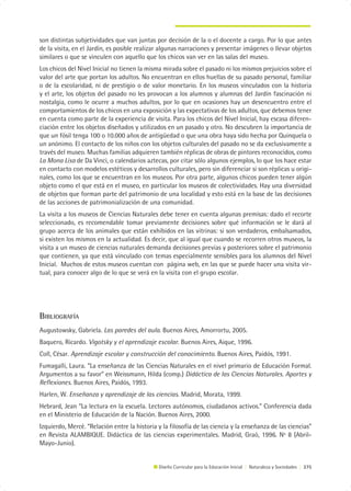 son distintas subjetividades que van juntas por decisión de la o el docente a cargo. Por lo que antes
de la visita, en el Jardín, es posible realizar algunas narraciones y presentar imágenes o llevar objetos
similares o que se vinculen con aquello que los chicos van ver en las salas del museo.
Los chicos del Nivel Inicial no tienen la misma mirada sobre el pasado ni los mismos prejuicios sobre el
valor del arte que portan los adultos. No encuentran en ellos huellas de su pasado personal, familiar
o de la escolaridad, ni de prestigio o de valor monetario. En los museos vinculados con la historia
y el arte, los objetos del pasado no les provocan a los alumnos y alumnas del Jardín fascinación ni
nostalgia, como le ocurre a muchos adultos, por lo que en ocasiones hay un desencuentro entre el
comportamientos de los chicos en una exposición y las expectativas de los adultos, que debemos tener
en cuenta como parte de la experiencia de visita. Para los chicos del Nivel Inicial, hay escasa diferen-
ciación entre los objetos diseñados y utilizados en un pasado y otro. No descubren la importancia de
que un fósil tenga 100 o 10.000 años de antigüedad o que una obra haya sido hecha por Quinquela o
un anónimo. El contacto de los niños con los objetos culturales del pasado no se da exclusivamente a
través del museo. Muchas familias adquieren también réplicas de obras de pintores reconocidos, como
La Mona Lisa de Da Vinci, o calendarios aztecas, por citar sólo algunos ejemplos, lo que los hace estar
en contacto con modelos estéticos y desarrollos culturales, pero sin diferenciar si son réplicas u origi-
nales, como los que se encuentran en los museos. Por otra parte, algunos chicos pueden tener algún
objeto como el que está en el museo, en particular los museos de colectividades. Hay una diversidad
de objetos que forman parte del patrimonio de una localidad y esto está en la base de las decisiones
de las acciones de patrimonialización de una comunidad.
La visita a los museos de Ciencias Naturales debe tener en cuenta algunas premisas: dado el recorte
seleccionado, es recomendable tomar previamente decisiones sobre qué información se le dará al
grupo acerca de los animales que están exhibidos en las vitrinas: si son verdaderos, embalsamados,
si existen los mismos en la actualidad. Es decir, que al igual que cuando se recorren otros museos, la
visita a un museo de ciencias naturales demanda decisiones previas y posteriores sobre el patrimonio
que contienen, ya que está vinculado con temas especialmente sensibles para los alumnos del Nivel
Inicial. Muchos de estos museos cuentan con página web, en las que se puede hacer una visita vir-
tual, para conocer algo de lo que se verá en la visita con el grupo escolar.




BIBLIOGRAFÍA
Augustowsky, Gabriela. Las paredes del aula. Buenos Aires, Amorrortu, 2005.
Baquero, Ricardo. Vigotsky y el aprendizaje escolar. Buenos Aires, Aique, 1996.
Coll, César. Aprendizaje escolar y construcción del conocimiento. Buenos Aires, Paidós, 1991.
Fumagalli, Laura. “La enseñanza de las Ciencias Naturales en el nivel primario de Educación Formal.
Argumentos a su favor” en Weissmann, Hilda (comp.) Didáctica de las Ciencias Naturales. Aportes y
Reflexiones. Buenos Aires, Paidós, 1993.
Harlen, W. Enseñanza y aprendizaje de las ciencias. Madrid, Morata, 1999.
Hebrard, Jean “La lectura en la escuela. Lectores autónomos, ciudadanos activos.” Conferencia dada
en el Ministerio de Educación de la Nación. Buenos Aires, 2000.
Izquierdo, Mercè. “Relación entre la historia y la filosofía de las ciencia y la enseñanza de las ciencias”
en Revista ALAMBIQUE. Didáctica de las ciencias experimentales. Madrid, Graó, 1996. Nº 8 (Abril-
Mayo-Junio).


                                              Diseño Curricular para la Educación Inicial | Naturaleza y Sociedades | 275
 
