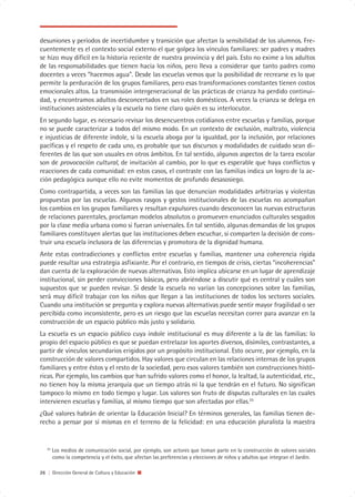 desuniones y períodos de incertidumbre y transición que afectan la sensibilidad de los alumnos. Fre-
cuentemente es el contexto social externo el que golpea los vínculos familiares: ser padres y madres
se hizo muy difícil en la historia reciente de nuestra provincia y del país. Esto no exime a los adultos
de las responsabilidades que tienen hacia los niños, pero lleva a considerar que tanto padres como
docentes a veces “hacemos agua”. Desde las escuelas vemos que la posibilidad de recrearse es lo que
permite la perduración de los grupos familiares, pero esas transformaciones constantes tienen costos
emocionales altos. La transmisión intergeneracional de las prácticas de crianza ha perdido continui-
dad, y encontramos adultos desconcertados en sus roles domésticos. A veces la crianza se delega en
instituciones asistenciales y la escuela no tiene claro quién es su interlocutor.
En segundo lugar, es necesario revisar los desencuentros cotidianos entre escuelas y familias, porque
no se puede caracterizar a todos del mismo modo. En un contexto de exclusión, maltrato, violencia
e injusticias de diferente índole, si la escuela aboga por la igualdad, por la inclusión, por relaciones
pacíficas y el respeto de cada uno, es probable que sus discursos y modalidades de cuidado sean di-
ferentes de las que son usuales en otros ámbitos. En tal sentido, algunos aspectos de la tarea escolar
son de provocación cultural, de invitación al cambio, por lo que es esperable que haya conflictos y
reacciones de cada comunidad: en estos casos, el contraste con las familias indica un logro de la ac-
ción pedagógica aunque ello no evite momentos de profundo desasosiego.
Como contrapartida, a veces son las familias las que denuncian modalidades arbitrarias y violentas
propuestas por las escuelas. Algunos rasgos y gestos institucionales de las escuelas no acompañan
los cambios en los grupos familiares y resultan expulsores cuando desconocen las nuevas estructuras
de relaciones parentales, proclaman modelos absolutos o promueven enunciados culturales sesgados
por la clase media urbana como si fueran universales. En tal sentido, algunas demandas de los grupos
familiares constituyen alertas que las instituciones deben escuchar, si comparten la decisión de cons-
truir una escuela inclusora de las diferencias y promotora de la dignidad humana.
Ante estas contradicciones y conflictos entre escuelas y familias, mantener una coherencia rígida
puede resultar una estrategia asfixiante. Por el contrario, en tiempos de crisis, ciertas “incoherencias”
dan cuenta de la exploración de nuevas alternativas. Esto implica ubicarse en un lugar de aprendizaje
institucional, sin perder convicciones básicas, pero abriéndose a discutir qué es central y cuáles son
supuestos que se pueden revisar. Si desde la escuela no varían las concepciones sobre las familias,
será muy difícil trabajar con los niños que llegan a las instituciones de todos los sectores sociales.
Cuando una institución se pregunta y explora nuevas alternativas puede sentir mayor fragilidad o ser
percibida como inconsistente, pero es un riesgo que las escuelas necesitan correr para avanzar en la
construcción de un espacio público más justo y solidario.
La escuela es un espacio público cuya índole institucional es muy diferente a la de las familias: lo
propio del espacio público es que se puedan entrelazar los aportes diversos, disímiles, contrastantes, a
partir de vínculos secundarios erigidos por un propósito institucional. Esto ocurre, por ejemplo, en la
construcción de valores compartidos. Hay valores que circulan en las relaciones internas de los grupos
familiares y entre éstos y el resto de la sociedad, pero esos valores también son construcciones histó-
ricas. Por ejemplo, los cambios que han sufrido valores como el honor, la lealtad, la autenticidad, etc.,
no tienen hoy la misma jerarquía que un tiempo atrás ni la que tendrán en el futuro. No significan
tampoco lo mismo en todo tiempo y lugar. Los valores son fruto de disputas culturales en las cuales
intervienen escuelas y familias, al mismo tiempo que son afectadas por ellas.25
¿Qué valores habrán de orientar la Educación Inicial? En términos generales, las familias tienen de-
recho a pensar por sí mismas en el terreno de la felicidad: en una educación pluralista la maestra


   25
        Los medios de comunicación social, por ejemplo, son actores que toman parte en la construcción de valores sociales
        como la competencia y el éxito, que afectan las preferencias y elecciones de niños y adultos que integran el Jardín.

26 | Dirección General de Cultura y Educación
 