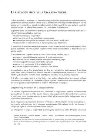 LA     EDUCACIÓN FÍSICA EN LA                             EDUCACIÓN INICIAL

La Educación Física contribuye a la formación integral del niño, propiciando de modo intencionado
y sistemático, la construcción de saberes para su constitución corporal y moriz en la relación con los
otros y con el ambiente, en un determinado momento histórico y contexto socio-cultural, condición
fundamental para la libertad, la autonomía y la construcción de la identidad.
Se presenta como una intervención pedagógica que incide en la dimensión corporal y motriz del su-
jeto con la intencionalidad de favorecer:
   • la construcción de su corporeidad
   • el enriquecimiento de sus posibilidades ludomotrices
   • el desempeño con seguridad y autonomía en la interacción con los otros
   • la exploración, el descubrimiento, el disfrute y el cuidado del ambiente
El aprendizaje de estos saberes debe promoverse a través de experiencias placenteras y significativas
que les permitan a los niños avanzar progresivamente hacia la conquista de la disponibilidad cor-
poral y motriz.
Es a través de estas experiencias que se espera favorecer que los niños logren:
   • enriquecer las posibilidades de resolución de problemas motrices
   • relacionarse con sus pares y maestros disfrutando de tareas y juegos
   • ampliar sus posibilidades de creatividad y expresión
   • avanzar en la construcción de la propia identidad
   • actuar con progresiva autonomía y confianza en sí mismo
La modalidad en que se lleve a cabo la práctica debe ser esencialmente lúdica, es decir, desarrollada
en un modo lúdico. El desafío es construir una práctica pedagógica que promueva la interacción
flexible y abierta con y entre los niños, creando una atmósfera cálida, alegre y afectuosa.
El desafío es, entonces, incluir la actitud lúdica en un sentido más abarcativo, sin asignarle un lugar
exclusivo en las situaciones de conducción de juego o juegos, consolidando y desarrollando una acti-
tud lúdica que atraviese íntegramente el modo de intervención pedagógica.1

Corporeidad y motricidad en la Educación Inicial
Los niños en los primeros años de la infancia construyen su subjetividad a partir de las interacciones
que establecen con y en el medio social y físico. En este juego dialéctico de mundo interno-externo
la motricidad, como manifestación de la corporeidad, oficia como mediador indispensable para la
construcción de la identidad.
Desde esta posición es importante detenerse y reflexionar sobre la relación vincular se establece en-
tre el adulto y el niño, dado que la misma no pasará desapercibida, dejando huellas inscriptas en el
cuerpo que signaran las diferentes modalidades de hacer.2
Los niños ponen en juego su corporeidad, la construyen y reconstruyen en las diferentes situaciones

  1
      Calmels, M, Del Rio, R, Liotini J. C, Manigot, L, Paganini, C, Peveri, L “Actitud lúdica” Proyecto de investigación en curso.
      Tutora: Elisa Spakowsky.
  2
      Enmarcado esto en la institución escolar incidirá en los modos en que los niños se relacionen con los aprendizajes.
  3
      Santin, S, Um novo método só poderá surgir criando novos conceitos que os inspire. Educacao Física, outros caminos. Ed.
      EST / ESEF.


                                                                 Diseño Curricular para la Educación Inicial | Educación Física | 279
 