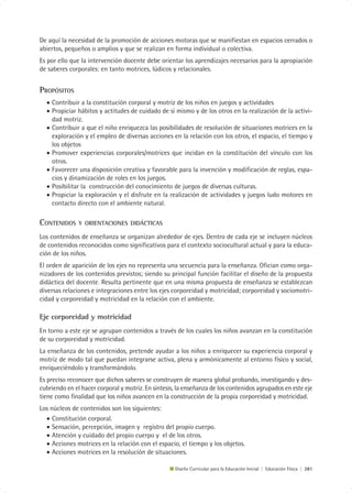 De aquí la necesidad de la promoción de acciones motoras que se manifiestan en espacios cerrados o
abiertos, pequeños o amplios y que se realizan en forma individual o colectiva.
Es por ello que la intervención docente debe orientar los aprendizajes necesarios para la apropiación
de saberes corporales: en tanto motrices, lúdicos y relacionales.


PROPÓSITOS
  • Contribuir a la constitución corporal y motriz de los niños en juegos y actividades
  • Propiciar hábitos y actitudes de cuidado de sí mismo y de los otros en la realización de la activi-
    dad motriz.
  • Contribuir a que el niño enriquezca las posibilidades de resolución de situaciones motrices en la
    exploración y el empleo de diversas acciones en la relación con los otros, el espacio, el tiempo y
    los objetos
  • Promover experiencias corporales/motrices que incidan en la constitución del vínculo con los
    otros.
  • Favorecer una disposición creativa y favorable para la invención y modificación de reglas, espa-
    cios y dinamización de roles en los juegos.
  • Posibilitar la construcción del conocimiento de juegos de diversas culturas.
  • Propiciar la exploración y el disfrute en la realización de actividades y juegos ludo motores en
    contacto directo con el ambiente natural.

CONTENIDOS     Y ORIENTACIONES DIDÁCTICAS

Los contenidos de enseñanza se organizan alrededor de ejes. Dentro de cada eje se incluyen núcleos
de contenidos reconocidos como significativos para el contexto sociocultural actual y para la educa-
ción de los niños.
El orden de aparición de los ejes no representa una secuencia para la enseñanza. Ofician como orga-
nizadores de los contenidos previstos; siendo su principal función facilitar el diseño de la propuesta
didáctica del docente. Resulta pertinente que en una misma propuesta de enseñanza se establezcan
diversas relaciones e integraciones entre los ejes corporeidad y motricidad; corporeidad y sociomotri-
cidad y corporeidad y motricidad en la relación con el ambiente.

Eje corporeidad y motricidad
En torno a este eje se agrupan contenidos a través de los cuales los niños avanzan en la constitución
de su corporeidad y motricidad.
La enseñanza de los contenidos, pretende ayudar a los niños a enriquecer su experiencia corporal y
motriz de modo tal que puedan integrarse activa, plena y armónicamente al entorno físico y social,
enriqueciéndolo y transformándolo.
Es preciso reconocer que dichos saberes se construyen de manera global probando, investigando y des-
cubriendo en el hacer corporal y motriz. En síntesis, la enseñanza de los contenidos agrupados en este eje
tiene como finalidad que los niños avancen en la construcción de la propia corporeidad y motricidad.
Los núcleos de contenidos son los siguientes:
  • Constitución corporal.
  • Sensación, percepción, imagen y registro del propio cuerpo.
  • Atención y cuidado del propio cuerpo y el de los otros.
  • Acciones motrices en la relación con el espacio, el tiempo y los objetos.
  • Acciones motrices en la resolución de situaciones.

                                                    Diseño Curricular para la Educación Inicial | Educación Física | 281
 