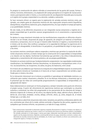 Se propicia la construcción de saberes referidos al conocimiento de las partes del cuerpo, formas o
relieves, funciones, dimensiones, a la ampliación del campo perceptivo en el registro de nuevas sensa-
ciones y percepciones sobre sí mismo, y a la construcción de una disposición favorable para la escucha
y el registro de la propia corporeidad en su atención, cuidado y valoración.
Se hace necesario ofrecer un espacio para la exploración de variadas acciones motrices como, por
ejemplo, una amplia gama de situaciones motrices de alta repercusión sensorio-motriz (equilibrios,
desequilibrios, reequilibrios, balanceos, giros, desplazamientos, etc.) que amplían el campo perceptivo,
y sus posibilidades motrices.
De este modo, en las diferentes situaciones se van integrando nuevas sensaciones y registros de la
propia corporeidad que le permiten avanzar progresivamente en el conocimiento y representación
de si mismo.
Se destaca la carga emocional vinculada con las manifestaciones corporales en diferentes situacio-
nes (ser o no ser mirado, situaciones de juego, de oposición, de compartir un material; al manifestar
emociones y sensaciones, etc.) en las que el maestro debe fomentar el registro y reconocimiento de
si mismo y de los otros. Esto conlleva a progresar en la capacidad de distinguir la experiencia de lo
agradable y lo desagradable, lo beneficioso o lo perjudicial, y la posibilidad de elegir lo mejor para si
y los otros.
Las acciones motrices constituyen saberes corporales y motrices que permiten la resolución de dife-
rentes situaciones motrices, al mismo tiempo que la construcción de la espacialidad, la temporalidad
y la relación con los objetos. Conforman herramientas que permiten a los niños el descubrimiento,
exploración y conocimiento del entorno próximo y de sus propias posibilidades.
Consisten en acciones motrices que fundamentalmente comprometen. Las capacidades condicionales,
coordinativas y las habilidades motrices (locomotivas, no locomotivas y manipulativas como: el co-
rrer, los lanzamientos, las recepciones, los saltos, los giros, los balanceos, entre otras)
En el marco de una didáctica que favorezca la conquista de la disponibilidad corporal, la construcción
de estos saberes necesita ser transitada en el marco de un hacer corporal/motor con sentido y signi-
ficado para si mismo y los otros.
En la interacción intencional con el entorno se posibilita el aprendizaje de habilidades motrices y su
utilización para resolver situaciones y desafíos. Es en las diversas resoluciones y situaciones que se
le presentan que los niños van construyendo progresivamente la espacialidad, la temporalidad, y la
apropiación del objeto.7
Estas elaboraciones se construyen en forma progresiva y siempre tomando como punto de referencia
al propio cuerpo. A partir del ofrecimiento de experiencias motrices que contemplen su situación
evolutiva y contextual, los niños irán progresando en las asociaciones de las relaciones de tiempo y
distancia respecto de sí mismos, de los otros y los objetos (arriba, abajo, adentro-afuera, delante de,
detrás de, cerca-lejos, alrededor, encima, debajo, enfrente, ahora, ya, antes, después de, al mismo
tiempo que, a un lado, etc.)
En este sentido se advertirán situaciones tales como: lanzamos una pelotita y embocamos adentro del
aro, caminamos por afuera de la ronda, salimos corriendo y llegamos los dos juntos, jugamos con el
compañero que tenemos enfrente, nos ponemos a un lado de la soga, etcétera.

   7
       Tales construcciones trascienden la dimensión cognitiva cargando afectivamente el espacio, el tiempo y los objetos, es
        decir, propiciando instancias que inviten a volcar en el uso práctico del entorno las emociones, deseos y necesidades.
        Por ejemplo, pintando en el suelo juegos o marcas para jugar, elaborando materiales para la clase, ambientando el
        espacio con las propias decisiones, eligiendo y construyendo sectores de juego, momentos y acciones a realizar, esta-
        bleciendo los acuerdos necesarios para las actividades, etc. Es decir que el desafío es ofrecer una construcción y uso
        integral del espacio, el tiempo y los objetos.

282 | Dirección General de Cultura y Educación
 