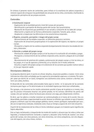 En síntesis el presente núcleo de contenidos, pone énfasis en la enseñanza de saberes corporales y
motores capaces de enriquecer las posibilidades de actuación de los niños, orientando y facilitando la
organización perceptiva de sus propias acciones.

Contenidos
  • Constitución corporal
    -Exploración de la movilidad parcial y total del cuerpo y/o sus partes.
    -Identificación y percepción de diversas partes del cuerpo. Sus características.
    -Resolución de situaciones que posibiliten el uso variado y consciente de los lados del cuerpo.
    -Observación y registro de las formas y dimensiones corporales: Tamaño, peso, altura.
    -Aceptación y respeto por las diferencias en las características corporales.
  • Registro, sensación, percepción e imagen del propio cuerpo
    -Reconocimiento de los estados corporales en diferentes posturas y acciones.
    -Exploración de sensaciones propioceptivas en la exploración del espacio, los objetos y el propio
    cuerpo.
    -Percepción y registro de los cambios corporales (comportamiento tónico) en los estados de ten-
    sión y distensión.
  • Atención y cuidado del propio cuerpo
    -Prácticas de cuidado del propio cuerpo y el de los otros en la realización de actividades y juegos.
    -Percepción y reconocimiento de los cambios corporales antes, durante y después de la actividad
    motriz.
    -Reconocimiento de prácticas de cuidado y preservación del propio cuerpo y el de los otros, en
    los juegos, en el uso de aparatos y elementos, en su relación con el medio ambiente.
    -Escucha y registro del propio cuerpo en la distinción de las acciones que puedan realizar solos y
    en las que requieran ayuda

Orientaciones didácticas
La propuesta docente pone el acento en ofrecer desafíos, situaciones posibles a resolver. Entre otros
intereses los niños elijen actividades que les sugieren la necesidad de superarse a sí mismos. Por ejem-
plo: pasar por dentro de un túnel, transportar una colchoneta entre varios, construir y derribar una
torre con cubos, etcétera.
El desarrollo de los contenidos seleccionados hasta aquí se centra en la ejecución de las acciones
necesarias para lograr un fin determinado sin la necesidad expresa que éstos sean verbalizados.
Por ejemplo, a los alumnos no les resulta estimulante percibir el peso de la pelota en sí mismo, sino
que les provoca entusiasmo levantar una pelota pesada; no les convoca identificar las partes del
cuerpo, sino por ejemplo, estirar los brazos para alcanzar una soga, para desperezarse, etcétera.
Es decir, que los saberes a enseñar necesitan ser contextualizados en el marco de la acción. Una vez
desarrollada, ejercitada y experimentada la acción, deviene la reflexión, que consiste en que el maestro
propicie y estimule a que los niños pongan palabras, narren, relaten, grafiquen, expresando qué suce-
dió con la experiencia realizada, instalando como ritual un tiempo y espacio de cierre del encuentro.
A partir de las resoluciones de los niños en forma individual y grupal, es el maestro quien significa los
logros adquiridos.
Esto se logra socializando y compartiendo los modos de resolver y alcances que los niños y niñas van
logrando, y fundamentalmente incitando a explorar y descubrir otras formas de resolver, con otras
partes del cuerpo, con otras posturas, con otros elementos, con otros compañeros, con otra disposi-
ción del espacio, con otros ritmos, etcétera.


                                                    Diseño Curricular para la Educación Inicial | Educación Física | 283
 