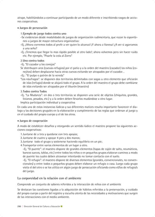 atrape, habilitándolos a continuar participando de un modo diferente e inscribiendo rasgos de accio-
nes cooperativas.

• Juegos de persecución
   1. Ejemplo de juego todos contra uno
   -Se evidencian desde modalidades de juegos de organización rudimentaria, que rozan lo espontá-
      neo a juegos de mayor estructura organizativa:
   -Ej. ¡Ahora corremos todos al profe a ver quien lo alcanza! ¡Y ahora a Vanesa! ¿A ver si agarramos
      a una seño?
   -Ej. ¡Tenemos que llegar lo mas rápido posible al otro lado!; ahora volvemos pero sin hacer ruido
      etc. Por ejemplo, “Pisarle la cola al Zorro”
   2. Uno contra todos
   -Ej. “El cazador y los conejos”
   Se distribuyen aros (cuevas-refugios) por el patio y a la orden del maestro (cazador) los niños (co-
      nejitos) deben desplazarse hacia otras cuevas evitando ser atrapados por el cazador…
   -Ej.: “El pulpo o patrón de la vereda”
   “Los náufragos”: se disponen dos territorios delimitados con sogas u otro elemento que oficiarán
      de islas (refugio) donde se alojará todo el grupo. A la orden del maestro el grupo debe cambiarse
      de islas evitando ser atrapados por el tiburón (maestro)
   3. Todos contra Todos
   -Ej. “La Mudanza”: en dos o tres territorios se disponen una serie de objetos (chiquitos, grandes,
      livianos, pesados, etc.) y a la orden deben llevarlos mudándose a otro lugar.
   Implica participación individual y cooperativa
En cada una de estas instancias lúdicas y sus diferentes matices resulta importante favorecer el dia-
logo y las decisiones grupales en la elaboración y cumplimiento de las reglas que ordenan al juego y
en el cuidado del propio cuerpo y el de los otros.

• Juegos de cooperación
A modo de establecer desafíos y otorgando un sentido lúdico el maestro propone las siguientes ac-
ciones cooperativas:
   1. Juntarse de a tres y quedarse con tres apoyos;
   2. Juntarse de cuatro y apoyar 4 pies y dos manos;
   3. Juntarse todo el grupo y sostenerse haciendo equilibrio en un pie;
   4. Transportar entre varios elementos de un lugar a otro.
      -Ej. “El puente”: el maestro dispone de grandes elementos (tapas de cajón de salto, neumáticos,
      bancos suecos, tablas, etc.) entre todos los niños o en pequeños grupos elaboran caminos a modo
      de puente los cuales deben atravesar intentando no tomar contacto con el suelo.
      -Ej. “El refugio”: el maestro dispone de diversos elementos (grandes, convencionales, no conven-
      cionales) y entre todos o pequeños grupos deben elaborar un refugio o casa. Luego cada grupo
      visita el del otro o se los utiliza en algún juego de persecución oficiando como el/los de refugio/s
      del juego.

La corporeidad en la relación con el ambiente
Comprende un conjunto de saberes referidos a la interacción de niños con el ambiente
Se destacan las cuestiones ligadas a la adquisición de hábitos referidos a la preservación, y cuidado
del propio cuerpo a partir del registro y escucha atenta de las necesidades y motivaciones que surgen
de las interacciones con el medio ambiente.


290 | Dirección General de Cultura y Educación
 