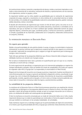 de construcciones rústicas, invención y reproducción de danzas, rondas y canciones inspiradas en ani-
males y otros elementos de la naturaleza, realización de sketchs y representaciones con las vivencias
de la experiencia, cocinar en grupos, y otras.
Es importante también que los niños amplíen sus posibilidades para la realización de experiencias
corporales de juego, expresión y movimiento en otros ámbitos de la comunidad externos al Jardín.
En este sentido, en la medida de las posibilidades reales de la comunidad educativa, podrán realizarse
salidas educativas, visitas o recorridos.
El desafío del ofrecimiento de experiencias que inciten al niño de hacer junto a los otros no es ex-
clusivo de las experiencias particulares como las salidas educativas, excursiones o actividades con la
naturaleza; sino que se inscriben en el hacer cotidiano (por ejemplo, elaborando sectores de juego,
eligiendo objetos y elementos para jugar, acordando pautas y normas de convivencia, ayudando en
el armado y guardado de los materiales, colaborando con el compañero, elaborando construcciones
en conjunto, etcétera).


LA   INTERVENCIÓN PEDAGÓGICA EN                  EDUCACIÓN FÍSICA

Un espacio para aprender
Debido a las particularidades de esta práctica donde el cuerpo, el juego y la motricidad se involucran
íntimamente, es preciso reafirmar que la experiencia corporal ejercida en este espacio es en términos
de aprender; superando las concepciones que le asignan un lugar de experiencia para la descarga de
energía o mera recreación.
Todo niño que participe de las propuestas didácticas que ofrezca el docente debe enriquecer sus po-
sibilidades motrices y la relación con el propio cuerpo.
Por lo tanto es fundamental tener claro y previsto en la planificación qué es lo que se va a enseñar,
realizando un recorte del eje a trabajar.
En tanto experiencia de aprendizaje, es importante que en la intervención pedagógica se respeten los
tiempos individuales y grupales, como así también los niveles de complejidad a los cuales son capaces
de responder cada niño y el grupo (ver: La corporeidad y la motricidad en el Nivel Inicial).
Respecto de los tiempos del encuentro con el grupo es preciso e importante ritualizar sencillamente el
inicio (interactuando con el grupo en general, percibiendo la disposición anímica, escuchando lo que
el grupo trae, etc.); el desarrollo (desplegando variados ofrecimientos de situaciones y posibilidades,
participando, creando, jugando junto al grupo), y el cierre como un tiempo necesario pudiendo con-
versar sobre el encuentro e interactuar sobre los logros y acontecimientos sucedidos.

La variabilidad de las propuestas didácticas
La enseñanza de la Educación Física en el Nivel Inicial promueve garantizar una amplitud de criterios
y variables que se distinguen en las propuestas didácticas que el maestro le ofrece a los niños; quienes
aprenden a partir del principio de práctica variada, ya que en la propia interacción con el entorno y
junto a la mediación del adulto van construyendo sus aprendizajes.
Si bien la enseñanza se encuentra atravesada por un modo de interacción lúdico con el niño; resulta
importante destacar que no todos los aprendizajes son construidos en forma de juego/s en particular;
sino que también se construyen en las variadas modalidades de actividades.
Cada enseñanza requiere de un abordaje singular por las particularidades del objeto de conocimiento
en si mismo y por las particularidades del niño y el grupo que conforman. Estos elementos entre otros,

292 | Dirección General de Cultura y Educación
 
