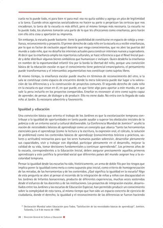 cuela no lo puede todo, ni para bien ni para mal: eso no quita validez y agrega un plus de legitimidad
a la tarea. Cuando otras agencias socializadoras no hacen su parte o perpetúan las certezas que nos
encadenan, la tarea de la escuela es más difícil, pero al mismo tiempo más necesaria. La escuela no
lo puede todo, los alumnos tomarán una parte de lo que les ofrezcamos como enseñanza, pero harán
con ello otra cosa y aportarán su impronta.
Sin embargo, la escuela puede bastante: tiene la posibilidad de constituirse en espacio de cobijo y ense-
ñanza, reconocimiento y proyecto. El primer derecho de cada niño en la escuela es a recibir enseñanzas,
por lo que es factor de exclusión aquel docente que niega conocimientos, que no abre las puertas del
mundo a cada niño, que no desafía los intereses actuales para construir intereses nuevos y superadores.
Al decir que la enseñanza amplía los repertorios culturales, se hace referencia a que el Nivel Inicial pue-
de y debe distribuir algunos bienes simbólicos que humanizan e incluyen. Quien desdeña la enseñanza
en nombre de la espontaneidad infantil tira por la borda la libertad del niño, porque una convicción
básica de la educación escolar es que el conocimiento tiene potencial emancipatorio, el pensamiento
puede transformarnos y el intercambio argumentativo nos constituye como sujetos libres.
Al mismo tiempo, la enseñanza escolar puede mucho en términos de reconocimiento del otro, si la
sala se constituye como espacio de encuentro donde la mera tolerancia puede dar lugar a la valora-
ción de las diferencias y a la construcción de proyectos comunes. El segundo derecho de cada niño
en la escuela es que crean en él, en que puede, en que tiene algo para aportar a este mundo, en que
vale la pena incluirlo en los proyectos compartidos. Enseñar es reconocer al otro como sujeto capaz
de aprender, de pensar, de dialogar y de producir. Ello no viene dado. No entra con la llegada de cada
niño al Jardín. Es necesario advertirlo y favorecerlo.


Igualdad y educación
Una convicción básica que orienta el trabajo de los Jardines es que la escolarización temprana con-
tribuye a la igualdad de oportunidades en tanto puede ayudar a superar los obstáculos iniciales de la
pobreza o de un entorno social y cultural desfavorable. La Conferencia Mundial de Jomtien27 acuñó la
noción de necesidades básicas de aprendizaje como un concepto que abarca “tanto las herramientas
esenciales para el aprendizaje (como la lectura y la escritura, la expresión oral, el cálculo, la solución
de problemas) como los contenidos básicos de aprendizaje (conocimientos teóricos y prácticos, va-
lores y actitudes) necesarios para que los seres humanos puedan sobrevivir, desarrollar plenamente
sus capacidades, vivir y trabajar con dignidad, participar plenamente en el desarrollo, mejorar la
calidad de su vida, tomar decisiones fundamentales y continuar aprendiendo”. Los primeros años de
la escuela, correspondientes a la Educación Inicial, deben asegurar precisamente aquellos primeros
aprendizajes y esto justifica la prioridad social que diferentes países del mundo asignan hoy a la es-
colaridad temprana.
Pensar la igualdad desde las escuelas ha sido, históricamente, un arma de doble filo por los riesgos que
implica poner la igualdad como meta o como supuesto piso inicial, como criterio de homogeneización
de las miradas, de las herramientas y de los contenidos. ¿Qué significa la igualdad en la escuela? Algo
de esta pregunta se abre al pensar el recorrido de la integración de niñas y niños con discapacidad en
los Jardines de Infantes bonaerenses, producto de diferentes experiencias, muchas veces sostenidas
desde el esfuerzo de los docentes y de las instituciones. Los proyectos de integración escolar, desarro-
llados entre los Jardines y las escuelas de Educación Especial, han permitido producir un conocimiento
sobre la complejidad de esta tarea, al mismo tiempo que han sido un espacio concreto de ejercicio de
ciudadanía, donde el derecho, la igualdad y el reconocimiento de las diferencias se fueron haciendo


   27
        Declaración Mundial sobre Educación para Todos, “Satisfacción de las necesidades básicas de aprendizaje”, Jomtien,
        Tailandia, 5 al 9 de marzo de 1990.

28 | Dirección General de Cultura y Educación
 