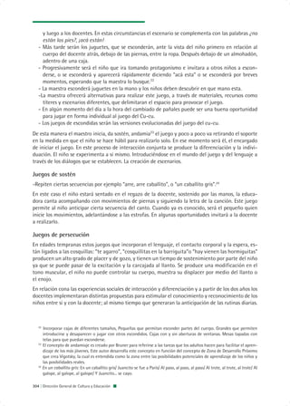 y luego a los docentes. En estas circunstancias el escenario se complementa con las palabras ¿no
     están los pies?, ¡acá están!
   - Más tarde serán los juguetes, que se esconderán, ante la vista del niño primero en relación al
     cuerpo del docente atrás, debajo de las piernas, entre la ropa. Después debajo de un almohadón,
     adentro de una caja.
   - Progresivamente será el niño que ira tomando protagonismo e invitara a otros niños a escon-
     derse, o se esconderá y aparecerá rápidamente diciendo “acá esta” o se esconderá por breves
     momentos, esperando que la maestra lo busque.22
   - La maestra esconderá juguetes en la mano y los niños deben descubrir en que mano esta.
   -La maestra ofrecerá alternativas para realizar este juego, a través de materiales, recursos como
     títeres y escenarios diferentes, que delimitaran el espacio para provocar el juego.
   - En algún momento del día a la hora del cambiado de pañales puede ser una buena oportunidad
     para jugar en forma individual al juego del Cu-cu.
   - Los juegos de escondidas serán las versiones evolucionadas del juego del cu-cu.
De esta manera el maestro inicia, da sostén, andamia23 el juego y poco a poco va retirando el soporte
en la medida en que el niño se hace hábil para realizarlo solo. En ese momento será él, el encargado
de iniciar el juego. En este proceso de interacción conjunta se produce la diferenciación y la indivi-
duación. El niño se experimenta a si mismo. Introduciéndose en el mundo del juego y del lenguaje a
través de los diálogos que se establecen. La creación de escenarios.

Juegos de sostén
-Repiten ciertas secuencias por ejemplo “arre, arre caballito”, o “un caballito gris”.24
En este caso el niño estará sentado en el regazo de la docente, sostenido por las manos, la educa-
dora canta acompañando con movimientos de piernas y siguiendo la letra de la canción. Este juego
permite al niño anticipar cierta secuencia del canto. Cuando ya es conocido, será el pequeño quien
inicie los movimientos, adelantándose a las estrofas. En algunas oportunidades invitará a la docente
a realizarlo.

Juegos de persecución
En edades tempranas estos juegos que incorporan el lenguaje, el contacto corporal y la espera, es-
tán ligados a las cosquillas: “te agarro”, “cosquillitas en la barriguita”o “hay vienen las hormiguitas”
producen un alto grado de placer y de gozo, y tienen un tiempo de sostenimiento por parte del niño
ya que se puede pasar de la excitación y la carcajada al llanto. Se produce una modificación en el
tono muscular, el niño no puede controlar su cuerpo, muestra su displacer por medio del llanto o
el enojo.
En relación cona las experiencias sociales de interacción y diferenciación y a partir de los dos años los
docentes implementaran distintas propuestas para estimular el conocimiento y reconocimiento de los
niños entre