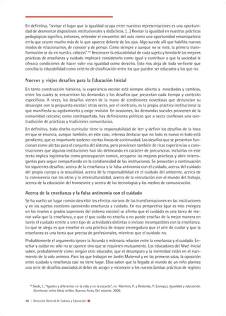 En definitiva, “revisar el lugar que la igualdad ocupa entre nuestras representaciones es una oportuni-
dad de desmontar dispositivos institucionales y didácticos. […] Revisar la igualdad en nuestras prácticas
pedagógicas significa, entonces, entender el encuentro del aula como una oportunidad emancipatoria
en la que ocurre mucho más de lo que aparece delante de los ojos. Algo sucede allí que habilita nuevos
modos de relacionarnos, de conocer y de pensar. Como siempre y aunque no se note, la primera trans-
formación se da en nuestra cabezas”.28 Reconocer la educabilidad de cada sujeto y brindarle las mejores
prácticas de enseñanza y cuidado implicará considerarlo como igual y contribuir a que la sociedad le
ofrezca condiciones de hacer valer esa igualdad como derecho. Esto nos aleja de toda vertiente que
conciba la educabilidad como criterio de clasificación entre los que pueden ser educados y los que no.

Nuevos y viejos desafíos para la Educación Inicial
En tanto construcción histórica, la experiencia escolar está siempre abierta a novedades y cambios,
entre los cuales se encuentran las demandas y los desafíos que presentan cada tiempo y contexto
específicos. A veces, los desafíos vienen de la mano de condiciones novedosas que denuncian su
desacople con la propuesta escolar; otras veces, por el contrario, es la propia práctica institucional la
que manifiesta su agotamiento y exige revisión. En ocasiones, las demandas sociales provienen de la
comunidad cercana; como contrapartida, hay definiciones políticas que a veces conllevan una con-
tradicción de prácticas y tradiciones comunitarias.
En definitiva, todo diseño curricular tiene la responsabilidad de leer y definir los desafíos de la hora
en que se enuncia, aunque también, en este caso, interesa destacar que no todo es nuevo ni todo está
pendiente, que es importante sostener ciertas líneas de continuidad. Los desafíos que se presentan fun-
cionan como alertas para el conjunto del sistema, pero provienen también de ricas experiencias y cons-
trucciones que algunas instituciones han ido delineando en carácter de precursoras. Incluirlas en este
texto implica legitimarlas como preocupación común, recuperar las mejores prácticas y abrir interro-
gantes para seguir compartiendo en la cotidianeidad de las instituciones. Se presentan a continuación
los siguientes desafíos: acerca de la enseñanza y la falsa antinomia con el cuidado, acerca del cuidado
del propio cuerpo y la sexualidad, acerca de la responsabilidad en el cuidado del ambiente, acerca de
la convivencia con los otros y la interculturalidad, acerca de la vinculación con el mundo del trabajo,
acerca de la educación del transeúnte y acerca de las tecnologías y los medios de comunicación.

Acerca de la enseñanza y la falsa antinomia con el cuidado
Se ha vuelto un lugar común describir los efectos nocivos de las transformaciones en las instituciones
y en los sujetos escolares oponiendo enseñanza a cuidado. En esa perspectiva (que es más enérgica
en los niveles o grados superiores del sistema escolar) se afirma que el cuidado es una tarea de me-
nor valía que la enseñanza, o que el que cuida no enseña o no puede enseñar de la mejor manera en
tanto el cuidado remite a otro tipo de actividades distintas o incluso incompatibles con la enseñanza.
Lo que se alega es que enseñar es una práctica de mayor envergadura que el arte de cuidar y que la
enseñanza es una tarea que precisa de profesionales, mientras que el cuidado no.
Probablemente el argumento ignore la fecunda y milenaria relación entre la enseñanza y el cuidado. En-
señar y cuidar no sólo no se oponen sino que se requieren mutuamente. Los educadores del Nivel Inicial
saben, probablemente como ningún otro educador, que el desamparo y la inermidad están en el naci-
miento de la vida anímica. Para los que trabajan en Jardín Maternal y en las primeras salas, la oposición
entre cuidado y enseñanza casi no tiene lugar. Ellos saben que la llegada al mundo de un niño plantea
una serie de desafíos asociados al deber de acoger y reconocer a los nuevos (ambas prácticas de registro


   28
        Siede, I., “Iguales y diferentes en la vida y en la escuela”, en Martinis, P. y Redondo, P. (comps.), Igualdad y educación.
        Escrituras entre (dos) orillas. Buenos Aires, Del estante, 2006.

30 | Dirección General de Cultura y Educación
 