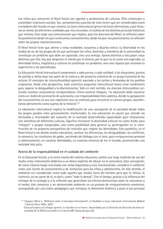 Los niños que concurren al Nivel Inicial son agentes y productores de culturas. Ellos construyen y
consolidan relaciones sociales. Sus pensamientos y puntos de vista tienen que ser considerados como
reveladores del mundo en que vivimos. La tarea intercultural genera lecturas alternativas, y por lectu-
ras se remite las diferentes realidades que nos circundan, el análisis de los distintos procesos históricos
que vivimos. Esto exige una comunicación que implica, para los docentes del Nivel, la reflexión sobre
los parámetros desde los que construimos conocimientos, desde los que nos posicionamos, la reflexión
sobre las propias representaciones.
El Nivel Inicial tiene que abrirse a estas realidades, buscarlas y dejarlas entrar. La diversidad en los
modos de ser de los grupos de los que participan los niños, docentes y miembros de la comunidad no
constituye un problema que debe ser superado, sino una ventaja. Somos distintos y nos pasan cosas
distintas; por ello, hay que despertar el interés por lo diverso, por lo que no es como uno esperaba. La
diversidad étnica, lingüística y cultural no constituye un problema, sino una riqueza que atraviesa la
experiencia y los aprendizajes.
La Educación Inicial Intercultural compromete a adecuarnos a cada realidad, a las situaciones, puntos
de partida y metas (que son parte de la cultura y del proyecto colectivo de un grupo humano) de los
actores. El concepto de interculturalidad apareció asociado a las luchas y demandas de los pueblos
originarios; desde esta perspectiva, toda auténtica propuesta intercultural busca crear condiciones
para superar la desigualdad y la discriminación. Sólo en este sentido, los diversos intercambios cul-
turales resultan mutuamente enriquecedores. Como sostiene Vázquez, “la educación debe asumirse
como un medio de promoción de autonomía, con responsabilidad ético-política, donde la apropiación
del conocimiento no sea una repetición sino un estímulo para encontrar el camino propio, asumién-
donos plenamente como sujetos de la historia”.29
La educación intercultural implica la modificación de una concepción de la sociedad donde todos
los grupos puedan estar genuinamente involucrados. Es una educación en plural que atiende las
demandas y necesidades del conjunto de la sociedad desarrollando capacidades para relacionarse
con miembros de diferentes culturas. Significa reconocer la diversidad cultural no como medio para
“integrar” a grupos marginados, sino como posibilidad para generar su participación en la cons-
trucción de un proyecto sociopolítico de inclusión que respete las identidades. Esto posibilita, en el
Nivel Inicial y los demás niveles educativos, analizar las diferencias, las desigualdades, los conflictos,
la asimetría, las cuestiones de poder, partiendo del diálogo con el otro, para enriquecernos personal
y colectivamente, en nuestras identidades, en nuestras maneras de ver el mundo, promoviendo una
sociedad más justa.

Acerca de la responsabilidad en el cuidado del ambiente
En la Educación Inicial, y en otros niveles del sistema educativo, existió una larga tradición de uso del
medio como instrumento didáctico y un deseo explícito de educar en la naturaleza. Esta concepción,
de raíces clásicas luego vinculadas con mitos higienistas y ecos funcionalistas, consideró el ambiente
como una fuente de conocimiento y de formación para los niños y adolescentes. En este sentido, el
ambiente era considerado como todo aquello que estaba fuera del hombre pero que lo influía, lo
contenía, sin ser parte de él, es decir, como “todo lo demás”. Con el tiempo, gracias a la influencia del
enfoque de la ecología y a la reflexión que generaban los efectos destructivos sobre la naturaleza y
el medio, éste comienza a ser denominado ambiente en un proceso de enriquecimiento semántico,
acompañado por una visión pedagógica que introdujo la dimensión histórica y puso el eje principal


  29
        Vázquez, María J., “Reflexión sobre el Concepto Intercultural”, en Gualdieri y otros, Educación Intercultural, Módulo
       1. Buenos Aires, UNLu, 2007.
       Estos principios y el enfoque general se inscriben en el marco desarrollado por la Dirección de Dirección de Intercul-
       turalidad de la DGCyE [accesible en el portal ABC (www.abc.gov.ar)].

                                                                   Diseño Curricular para la Educación Inicial | Marco General | 33
 