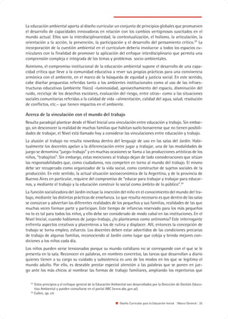 La educación ambiental aporta al diseño curricular un conjunto de principios globales que promueven
el desarrollo de capacidades innovadoras en relación con los cambios vertiginosos suscitados en el
mundo actual. Ellos son la interdisciplinariedad, la contextualización, el holismo, la articulación, la
orientación a la acción, la prevención, la participación y el desarrollo del pensamiento crítico.33 La
incorporación de la cuestión ambiental en el currículum debería involucrar a todos los espacios cu-
rriculares con la finalidad de promover la aplicación del enfoque interdisciplinario que permita una
comprensión compleja e integrada de los temas y problemas socio-ambientales.
Asimismo, el compromiso institucional de la educación ambiental supone el desarrollo de una capa-
cidad crítica que lleve a la comunidad educativa a rever sus propias prácticas para una convivencia
armónica con el ambiente, en el marco de la búsqueda de equidad y justicia social. En este sentido,
cabe diseñar propuestas referidas tanto a los ambientes institucionales como al uso de las infraes-
tructuras educativas (ambiente físico) –luminosidad, aprovechamiento del espacio, disminución del
ruido, reciclaje de los desechos escolares, evaluación del riesgo, entre otras– como a las situaciones
sociales comunitarias referidas a la calidad de vida –alimentación, calidad del agua, salud, resolución
de conflictos, etc.– que tienen impactos en el ambiente.

Acerca de la vinculación con el mundo del trabajo
Resulta paradojal plantear desde el Nivel Inicial una vinculación entre educación y trabajo. Sin embar-
go, sin desconocer la realidad de muchas familias que habitan suelo bonaerense que no tienen posibili-
dades de trabajar, el Nivel está llamado hoy a considerar las vinculaciones entre educación y trabajo.
La alusión al trabajo no resulta novedosa dentro del lenguaje de uso en las salas del Jardín. Habi-
tualmente los docentes apelan a la diferenciación entre jugar y trabajar, una de las modalidades de
juego se denomina “juego-trabajo” y en muchas ocasiones se llama a las producciones artísticas de los
niños, “trabajitos”. Sin embargo, estas menciones al trabajo dejan de lado consideraciones que sitúan
las responsabilidades que, como ciudadanos, nos competen en torno al mundo del trabajo. El mismo
debe ser recuperado como organizador de la vida social, como constructor de sujetos sociales de la
producción. En este sentido, la actual situación socioeconómica de la Argentina, y de la provincia de
Buenos Aires en particular, requiere del compromiso de “educar para trabajar y trabajar para educar-
nos, y mediante el trabajo y la educación construir lo social como ámbito de lo público”.34
La función socializadora del Jardín incluye la inserción del niño en el conocimiento del mundo del tra-
bajo, mediante las distintas prácticas de enseñanza. Lo que resulta necesario es que dentro de las salas
se conozcan y adviertan las diferentes realidades de los pequeños y sus familias, realidades de las que
muchas veces forman parte y participan. Este tiempo de infancias reservado para los más pequeños
no lo es tal para todos los niños, y ello debe ser considerado de modo cabal en las instituciones. En el
Nivel Inicial, cuando hablamos de juego-trabajo, ¿lo planteamos como antinomia? Este interrogante
enfrenta aspectos creativos y placenteros a los de rutina y displacer. Allí, entonces la concepción de
trabajo se torna empleo, esfuerzo. Los docentes deben estar advertidos de las condiciones precarias
de trabajo de algunas familias, reconociendo al Jardín como lugar que cobija y brinda mejores con-
diciones a los niños cada día.
Los niños pueden verse tensionados porque su mundo cotidiano no se corresponde con el que se le
presenta en la sala. Reconocer en palabras, en nombres concretos, las tareas que desarrollan a diario
quienes tienen a su cargo su cuidado y subsistencia es uno de los modos en los que se legitima el
mundo adulto. Por ello, es deseable prestar especial atención a las palabras que se ponen en jue-
go ante los más chicos al nombrar las formas de trabajo familiares, ampliando los repertorios que

   33
      Estos principios y el enfoque general de la Educación Ambiental son desarrollados por la Dirección de Gestión Educa-
      tiva Ambiental y pueden consultarse en el portal ABC (www.abc.gov.ar).
   34
      Cullen, op. cit.

                                                                Diseño Curricular para la Educación Inicial | Marco General | 35
 