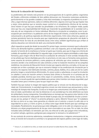 Acerca de la educación del transeúnte
La problemática del tránsito está presente en las preocupaciones de la opinión pública: organismos
del Estado y diferentes entidades de bien público denuncian con frecuencia numerosos accidentes,
particularmente en las grandes ciudades y rutas más transitadas. La respuesta al problema no es sen-
cilla y, según diversas opiniones, radica en ámbitos diferentes: algunos creen que hay que legislar más
y mejor; otros plantean que se necesita mayor control en el cumplimiento efectivo de las normas;
otros insisten en que hay que extender las penalidades a los infractores. De cualquier modo, queda
claro que hay una responsabilidad del Estado que trasciende las posibilidades de la sociedad civil y,
más aún, de sus integrantes en forma individual. Mientras la circulación se complejiza, crece la pre-
ocupación por concientizar a la población acerca de los riesgos del tránsito, a través de los medios de
comunicación y de políticas especiales de diferentes reparticiones. Entre estos esfuerzos, aparece un
reclamo persistente hacia las escuelas para que implementen programas de educación vial desde la
Educación Inicial. Se trata de una demanda social, entre otras, también significativas que arriban al
sistema educativo con intención de darle una orientación definida.
¿Qué respuesta se puede dar desde las escuelas? En primer lugar, conviene reconocer que la educación
vial es una demanda legítima y podemos contribuir a dar una respuesta, pero no todo depende de la
escuela: la función de la enseñanza es formar al sujeto que transita, para que lo haga con criterios de
cuidado, de equidad y de solidaridad. En segundo lugar, es pertinente asignar prioridades a cada etapa
formativa, pues ningún niño de Nivel Inicial es conductor de vehículos ni tiene sentido introducirlos
en las señales que fueron diseñadas para ello. Lo prioritario, en este caso, es formarlos como peatones,
como usuarios de servicios públicos y como pasajeros de vehículos que otros conducen. Asimismo,
conviene atender a las condiciones de cada contexto y evitar la traslación mecánica de las campañas
mediáticas. Los alumnos de Educación Inicial circulan por espacios abiertos y cerrados, en los que sus
cuerpos son un bien a proteger; por eso es necesario trabajar en las condiciones de circulación por la
escuela y los espacios más habituales (veredas, caminos, plazas, baldíos, etc.), cada uno de los cuales
presenta riesgos y características diferenciales. En zonas rurales y suburbanas, es usual la circulación
en caballos o carros de tracción animal o humana (esto último es frecuente en el cartoneo por las
ciudades grandes), mientras que otros niños viajan en automóviles, combis, micros, lanchas, etc. En
cada caso, la escuela puede dar oportunidades para pensar cómo transitar con mayor seguridad y qué
recaudos tomar para sí mismos y para los que viajan con ellos.
También hay que evaluar la imagen del espacio público que se vincula con los discursos de la segu-
ridad vial. Crecientemente, la sociedad argentina circula con más temores que precauciones y cierta
nostalgia de tiempos más tranquilos. Si esta es la imagen que comunicamos a los chicos, contribuiría-
mos sin duda a profundizar aún más las distancias en una sociedad que ha visto debilitarse sus lazos
de solidaridad y mutuo compromiso. Convalidaríamos un mensaje que hoy parece estar latente en los
medios de comunicación: todo puede hacerse desde la propia casa, sin necesidad de circular y convie-
ne que así sea, porque el “afuera” se presenta peligroso y ajeno. Advierte Tonucci que “el ciudadano
de bien se cierra en su casa, toma garantías en relación con el exterior y recorre la calle sólo en la
seguridad de su auto y, si tiene un perro, la utiliza como lugar donde llevarlo para que satisfaga sus
necesidades. Paralelamente, las personas que están obligadas a vivir en la calle ven empeorar sus con-
diciones y se alejan progresivamente de los que viven encerrados en sus casas. Por un lado, los niños
recluidos solos confiados a la televisión; por otro, los niños de la calle, que juegan entre inmundicias,
se vuelven salvajes, agresivos y peligrosos para asegurarse lo necesario a la subsistencia”.43
En ese contexto de encierros sedentarios, nomadismos involuntarios e imágenes amenazantes de los
otros, la función de la escuela es contribuir a la apropiación del espacio público como lugar de todos,


   43
        Tonucci, F., La ciudad de los niños; un modo nuevo de pensar la ciudad. Buenos Aires, Losada, 1996.

38 | Dirección General de Cultura y Educación
 