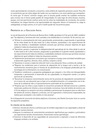 como oportunidad de circulación y encuentro, como ámbito de expansión personal y social. Para ello
es conveniente que los niños salgan del Jardín con sus maestras y con otros adultos que acompañen.
Es cierto que “el afuera” contiene riesgos, pero la escuela puede enseñar los cuidados necesarios
para circular con el menor grado posible de inseguridades. En cada lugar de visita (museo, muestra,
parque, etc.) será pertinente analizar junto con los niños las modalidades de circulación, los carteles
indicadores, los riesgos latentes y las oportunidades de resguardo. Educar al transeúnte es, valga la
ambigüedad, un largo camino, en el cual el Jardín puede dar los primeros pasos.


PROPÓSITOS    DE LA   EDUCACIÓN INICIAL
La Ley de Educación de la Provincia de Buenos Aires 13.688, aprobada el 27 de junio de 2007, establece
que “los objetivos y funciones del nivel, sumados a los establecidos en el artículo 16º de esta Ley, son:
   • “Afirmar la universalización del nivel, garantizando, promoviendo y supervisando el aprendizaje
     de los niños desde los 45 días hasta los 5 años inclusive, ajustándose a los requerimientos de
     todos los ámbitos y modalidades mediante acciones que permitan alcanzar objetivos de igual
     calidad en todas las situaciones sociales.
   • “Garantizar, proveer y supervisar la obligatoriedad del aprendizaje de los niños desde la sala de
     4 años hasta la de 5 años inclusive, asegurando su gratuidad en la gestión estatal, ajustándose a
     los requerimientos de todos los ámbitos y modalidades mediante acciones que permitan alcanzar
     objetivos de igual calidad en todas las situaciones sociales.
   • “Implementar prescripciones curriculares que incorporen al juego como actividad ineludible para
     el desarrollo cognitivo, afectivo, ético, estético, corporal y social.
   • “Garantizar el acceso a todos los niños del nivel a una educación física y artística de calidad.
   • “Disponer las condiciones para el proceso de adquisición de la lengua oral y escrita y de los
     conocimientos necesarios para el manejo de las plataformas y los lenguajes producidos por las
     tecnologías de la información y la comunicación.
   • “Establecer condiciones y propuestas pedagógicas que aseguren a los niños con discapacidades
     temporales o permanentes el desarrollo de sus capacidades, la integración escolar y el pleno
     ejercicio de sus derechos.
   • “Garantizar la temprana concientización acerca de los procesos de degradación socioambiental
     en el marco de una educación que se base en la autodeterminación y el compromiso con la de-
     fensa de la calidad de vida y el aprovechamiento sustentable de los ecosistemas.
   • “Propiciar que los niños y cuyas madres se encuentren privadas de libertad concurran a jardines
     maternales, jardines de infantes y otras actividades recreativas, fuera del ámbito de encierro con
     el fin de asegurar su contacto con otras realidades y personas que los preparen para su vida fuera
     del ámbito de encierro. Disponer y articular, con los organismos e instituciones responsables, los
     medios para acompañar a las madres en este proceso”.
En la búsqueda de concreción de dichos objetivos y funciones, este Diseño Curricular tiene en cuenta
los siguientes propósitos:

En relación con los alumnos
  • Generar vínculos de afecto y confianza que les brinden seguridad en sus capacidades y deseo de
    explorar nuevos intereses.
  • Asegurar la enseñanza de conocimientos socialmente significativos que amplíen y profundicen
    sus experiencias sociales extraescolares, fomentando nuevos aprendizajes.
  • Favorecer el desarrollo de sus capacidades de comunicación y expresión a través de diferentes
    lenguajes verbales y no verbales.



                                                       Diseño Curricular para la Educación Inicial | Marco General | 39
 