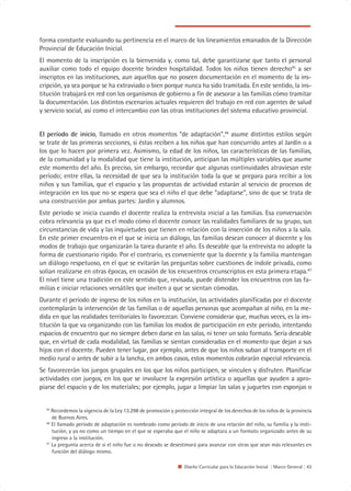 forma constante evaluando su pertinencia en el marco de los lineamientos emanados de la Dirección
Provincial de Educación Inicial.
El momento de la inscripción es la bienvenida y, como tal, debe garantizarse que tanto el personal
auxiliar como todo el equipo docente brinden hospitalidad. Todos los niños tienen derecho45 a ser
inscriptos en las instituciones, aun aquellos que no poseen documentación en el momento de la ins-
cripción, ya sea porque se ha extraviado o bien porque nunca ha sido tramitada. En este sentido, la ins-
titución trabajará en red con los organismos de gobierno a fin de asesorar a las familias cómo tramitar
la documentación. Los distintos escenarios actuales requieren del trabajo en red con agentes de salud
y servicio social, así como el intercambio con las otras instituciones del sistema educativo provincial.


El período de inicio, llamado en otros momentos “de adaptación”,46 asume distintos estilos según
se trate de las primeras secciones, si éstas reciben a los niños que han concurrido antes al Jardín o a
los que lo hacen por primera vez. Asimismo, la edad de los niños, las características de las familias,
de la comunidad y la modalidad que tiene la institución, anticipan las múltiples variables que asume
este momento del año. Es preciso, sin embargo, recordar que algunas continuidades atraviesan este
período; entre ellas, la necesidad de que sea la institución toda la que se prepara para recibir a los
niños y sus familias, que el espacio y las propuestas de actividad estarán al servicio de procesos de
integración en los que no se espera que sea el niño el que debe “adaptarse”, sino de que se trata de
una construcción por ambas partes: Jardín y alumnos.
Este período se inicia cuando el docente realiza la entrevista inicial a las familias. Esa conversación
cobra relevancia ya que es el modo cómo el docente conoce las realidades familiares de su grupo, sus
circunstancias de vida y las inquietudes que tienen en relación con la inserción de los niños a la sala.
En este primer encuentro en el que se inicia un diálogo, las familias desean conocer al docente y los
modos de trabajo que organizarán la tarea durante el año. Es deseable que la entrevista no adopte la
forma de cuestionario rígido. Por el contrario, es conveniente que la docente y la familia mantengan
un diálogo respetuoso, en el que se evitarán las preguntas sobre cuestiones de índole privada, como
solían realizarse en otras épocas, en ocasión de los encuentros crcunscriptos en esta primera etapa.47
El nivel tiene una tradición en este sentido que, revisada, puede distender los encuentros con las fa-
milias e iniciar relaciones versátiles que inviten a que se sientan cómodas.
Durante el período de ingreso de los niños en la institución, las actividades planificadas por el docente
contemplarán la intervención de las familias o de aquellas personas que acompañan al niño, en la me-
dida en que las realidades territoriales lo favorezcan. Conviene considerar que, muchas veces, es la ins-
titución la que va organizando con las familias los modos de participación en este período, intentando
espacios de encuentro que no siempre deben darse en las salas, ni tener un solo formato. Sería deseable
que, en virtud de cada modalidad, las familias se sientan consideradas en el momento que dejan a sus
hijos con el docente. Pueden tener lugar, por ejemplo, antes de que los niños suban al transporte en el
medio rural o antes de subir a la lancha, en ambos casos, estos momentos cobrarán especial relevancia.
Se favorecerán los juegos grupales en los que los niños participen, se vinculen y disfruten. Planificar
actividades con juegos, en los que se involucre la expresión artística o aquellas que ayuden a apro-
piarse del espacio y de los materiales; por ejemplo, jugar a limpiar las salas y juguetes con esponjas o


  45
     Recordemos la vigencia de la Ley 13.298 de promoción y protección integral de los derechos de los niños de la provincia
     de Buenos Aires.
  46
     El llamado período de adaptación es nombrado como período de inicio de una relación del niño, su familia y la insti-
     tución, y ya no como un tiempo en el que se esperaba que el niño se adaptara a un formato organizado antes de su
     ingreso a la institución.
  47
     La pregunta acerca de si el niño fue o no deseado se desestimará para avanzar con otras que sean más relevantes en
     función del diálogo mismo.

                                                                 Diseño Curricular para la Educación Inicial | Marco General | 43
 