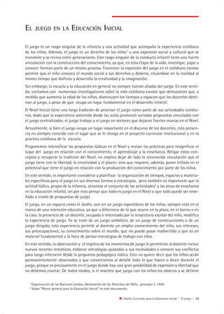 EL      JUEGO EN LA              EDUCACIÓN INICIAL

El juego es un rasgo singular de la infancia y una actividad que acompaña la experiencia cotidiana
de los niños. Además, el juego es un derecho de los niños1 y una expresión social y cultural que se
transmite y se recrea entre generaciones. Este rasgo singular de la conducta infantil tiene una fuerte
vinculación con la construcción del conocimiento, ya que, en esta etapa de la vida, investigar, jugar y
conocer forman parte de un mismo proceso. Favorecer la expresión del juego en el cotidiano escolar
permite que el niño conozca el mundo social y sus derechos y deberes, situándose en la realidad al
mismo tiempo que disfruta y desarrolla la creatividad y la imaginación.
Sin embargo, la escuela y la educación en general no siempre fueron aliadas del juego. En este senti-
do, contamos con numerosas investigaciones sobre la vida cotidiana escolar que demuestran que, a
medida que aumenta la edad de los niños, disminuyen los tiempos y espacios que los docentes desti-
nan al juego, a pesar de que ocupa un lugar fundamental en el desarrollo infantil.
El Nivel Inicial tiene una larga tradición de priorizar el juego como parte de sus actividades cotidia-
nas, dado que la experiencia sostenida desde las aulas promovió variadas propuestas vinculadas con
el juego centralizador, el juego trabajo y el juego en sectores que dejaron fuertes marcas en el Nivel.
Actualmente, si bien el juego ocupa un lugar importante en el discurso de los docentes, esta presen-
cia no siempre coincide con el lugar que se le otorga en el proyecto curricular institucional y en la
práctica cotidiana de la escuela.
Proponemos intensificar las propuestas lúdicas en el Nivel y revisar las prácticas para resignificar el
lugar del juego en relación con el conocimiento, el aprendizaje y la enseñanza. Religar estos con-
ceptos y recuperar la tradición del Nivel, no implica dejar de lado la reconocida vinculación que el
juego tiene con la libertad, la creatividad y el placer; sino que requiere, además, poner énfasis en el
potencial que tiene el juego en relación con la producción del conocimiento por parte de los niños.
En este sentido, es importante considerar y planificar la organización de tiempos, espacios y materia-
les específicos para el juego en sus diversas formas o estrategias, pero también es importante que la
actitud lúdica, propia de la infancia, atraviese el conjunto de las actividades2 y las áreas de enseñanza
en la educación infantil, sin por esto pensar que todo es juego en el Nivel o que todo puede ser ense-
ñado a través de propuestas de juego.
El juego, en un espacio como el Jardín, aun en un juego espontáneo de los niños, siempre está en el
marco de una intención educativa, ya que a diferencia de lo que ocurre en la plaza, en el barrio o en
la casa, la presencia de un docente, ocupado e interesado por la trayectoria escolar del niño, modifica
la experiencia de juego. Ya se trate de un juego simbólico, de un juego de construcciones o de un
juego dirigido, esta experiencia permite al docente un amplio conocimiento del niño, sus intereses,
sus preocupaciones, su conocimiento sobre el mundo, que no puede pasar inadvertido y que es un
material fundamental a la hora de pensar estrategias de trabajo con ellos.
En este sentido, la observación y el registro de los momentos de juego le permitirán al docente incluir
nuevos recortes temáticos, elaborar estrategias ajustadas a sus necesidades y conocer sus conflictos
para luego intervenir desde la propuesta pedagógica lúdica. Esto no quiere decir que los niños serán
permanentemente observados y que conoceremos al detalle todo lo que hacen o dicen durante el
juego, porque es precisamente en el juego donde hay una gran posibilidad de expresión y libertad que
no debemos coartar. De todos modos, si el maestro que juega con los niños los observa y se detiene

  1
      Organización de las Naciones Unidas, Declaración de los Derechos del Niño, principio 7, 1959.
  2
      Veáse “Marco general para la Educación Inicial” en este documento.

                                                                      Diseño Curricular para la Educación Inicial | El juego | 59
 