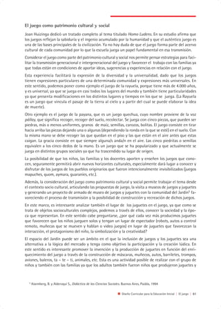 El juego como patrimonio cultural y social
Joan Huizinga dedicó un tratado completo al tema titulado Homo Ludens. En su estudio afirma que
los juegos reflejan la sabiduría y el ingenio acumulado por la humanidad y que el auténtico juego es
una de las bases principales de la civilización. Ya no hay duda de que el juego forma parte del acervo
cultural de cada comunidad por lo que la escuela juega un papel fundamental en esa transmisión.
Considerar el juego como parte del patrimonio cultural y social nos permite pensar estrategias para faci-
litar la transmisión generacional e intergeneracional del juego y favorecer el trabajo con las familias ya
que todas están en condiciones de aportar ideas, sugerencias y experiencias en relación con el juego.
Esta experiencia facilitará la expresión de la diversidad y la universalidad, dado que los juegos
tienen expresiones particulares de una determinada comunidad y expresiones más universales. En
este sentido, podemos poner como ejemplo el juego de la rayuela, porque tiene más de 4.000 años,
y es universal, ya que se juega en casi todos los lugares del mundo y también tiene particularidades
ya que presenta modificaciones en los distintos lugares y tiempos en los que se juega. (La Rayuela
es un juego que vincula el pasaje de la tierra al cielo y a partir del cual se puede elaborar la idea
de muerte).
Otro ejemplo es el juego de la payana, que es un juego quechua, cuyo nombre proviene de la voz
pállay, que significa recoger, recoger del suelo, recolectar. Se juega con cinco piezas, que pueden ser
piedras, más o menos uniformes, granos de maíz, semillas, carozos, bolitas. El juego consiste en tirar
hacia arriba las piezas dejando una o algunas (dependiendo la ronda en la que se esté) en el suelo. Con
la misma mano se debe recoger las que quedan en el piso y las que están en el aire antes que estas
caigan. La gracia consiste en que siempre alguna/s anda/n en el aire. Las cinco piedritas o semillas
equivalen a los cinco dedos de la mano. Es un juego que se ha popularizado y que actualmente se
juega en distintos grupos sociales ya que ha trascendido su lugar de origen.
La posibilidad de que los niños, las familias y los docentes aporten y enseñen los juegos que cono-
cen, seguramente permitirá abrir nuevos horizontes culturales, especialmente dará lugar a conocer y
disfrutar de los juegos de los pueblos originarios que fueron intencionalmente invisibilizados (juegos
mapuches, quom, aymara, guaraníes, etc.).
Además, la consideración del juego como patrimonio cultural y social permite trabajar el tema desde
el contexto socio cultural, articulando las propuestas de juego, la visita a museos de juegos y juguetes
y generando un proyecto de armado de museo de juegos y juguetes con la comunidad del Jardín5 fa-
voreciendo el proceso de transmisión y la posibilidad de construcción y recreación de dichos juegos.
En este marco, es interesante analizar también el lugar de los juguetes en el juego, ya que como se
trata de objetos socioculturales complejos, podemos a través de ellos, conocer la sociedad y la épo-
ca que representan. En este sentido cabe preguntarse, ¿por qué cada vez más producimos juguetes
que favorecen que los niños jueguen solos y tengan un lugar de espectador (robots, autos a control
remoto, muñecas que se mueven y hablan o video juegos) en lugar de juguetes que favorezcan la
interacción, el protagonismo del niño, la simbolización y la creatividad?
El espacio del Jardín puede ser un ámbito en el que la inclusión de juegos y los juguetes sea una
alternativa a la lógica del mercado y tenga como objetivo la participación y la creación lúdica. En
este sentido es interesante promover la invención y la producción de juguetes en función del enri-
quecimiento del juego a través de la construcción de máscaras, muñecos, autos, barriletes, trompos,
aviones, baleros, ta – te – ti, animales, etc. Esta es una actividad posible de realizar con el grupo de
niños y también con las familias ya que los adultos también fueron niños que produjeron juguetes y



  5
      Aisemberg, B. y Alderoqui S., Didáctica de las Ciencias Sociales. Buenos Aires, Paidós, 1994

                                                                       Diseño Curricular para la Educación Inicial | El juego | 61
 