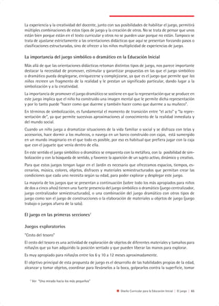 La experiencia y la creatividad del docente, junto con sus posibilidades de habilitar el juego, permitirá
múltiples combinaciones de estos tipos de juego y la creación de otros. No se trata de pensar que unos
están bien porque están en el texto curricular y otros no se pueden usar porque no están. Tampoco se
trata de ajustarse estrictamente a las orientaciones didácticas que aquí se presentan forzando pasos o
clasificaciones estructuradas, sino de ofrecer a los niños multiplicidad de experiencias de juego.

La importancia del juego simbólico o dramático en la Educación Inicial
Más allá de que las orientaciones didácticas retoman distintos tipos de juego, nos parece importante
destacar la necesidad de promover, estimular y garantizar propuestas en las que el juego simbólico
o dramático pueda desplegarse, enriquecerse y complejizarse, ya que es el juego que permite que los
niños recreen un fragmento de la realidad y le prestan un significado particular, dando lugar a la
simbolización y a la creatividad.
La importancia de promover el juego dramático se sostiene en que la representación que se produce en
este juego implica que el niño ha construido una imagen mental que le permite dicha representación
y por lo tanto puede “hacer como que duerme y también hacer como que duerme a su muñeco”.
En términos de simbolización, es fundamental el momento de transición entre “el acto” y “la repre-
sentación de”, ya que permite sucesivas aproximaciones al conocimiento de la realidad inmediata y
del mundo social.
Cuando un niño juega a dramatizar situaciones de la vida familiar o social y se disfraza con telas y
accesorios, hace dormir a los muñecos, o navega en un barco construido con cajas, está sumergido
en un mundo imaginario en el que todo es posible, por eso es habitual que prefiera jugar con la caja
que con el juguete que venía dentro de ella.
En este sentido el juego simbólico o dramático se emparenta con la metáfora, con la posibilidad de sim-
bolización y con la búsqueda de sentido, y favorece la aparición de un sujeto activo, dinámico y creativo.
Para que estos juegos tengan lugar en el Jardín es necesario que ofrezcamos espacios, tiempos, es-
cenarios, música, colores, objetos, disfraces y materiales semiestructurados que permitan crear las
condiciones que cada uno necesita según su edad, para poder explorar y desplegar este juego.
La mayoría de los juegos que se presentan a continuación (sobre todo los más apropiados para niños
de dos a cinco años) tienen una fuerte presencia del juego simbólico o dramático (juego centralizador,
juego centralizador semiestructurado), o una combinación del juego dramático con otros tipos de
juego como son el juego de construcciones o la elaboración de materiales u objetos de juego (juego
trabajo o juegos afuera de la sala).

El juego en las primeras secciones7

Juegos exploratorios
“Cesto del tesoro”
El cesto del tesoro es una actividad de exploración de objetos de diferentes materiales y tamaños para
niñas/os que ya han adquirido la posición sentado y que pueden liberar las manos para explorar.
Es muy apropiado para niñas/os entre los 6 y 10 a 12 meses aproximadamente.
El objetivo principal de esta propuesta de juego es el desarrollo de las habilidades propias de la edad,
alcanzar y tomar objetos, coordinar para llevárselos a la boca, golpearlos contra la superficie, tomar

   7
       Ver “Una mirada hacia los más pequeños”

                                                            Diseño Curricular para la Educación Inicial | El juego | 65
 
