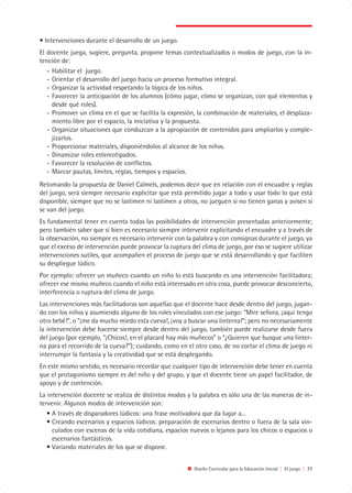 • Intervenciones durante el desarrollo de un juego.
El docente juega, sugiere, pregunta, propone temas contextualizados o modos de juego, con la in-
tención de:
   - Habilitar el juego.
   - Orientar el desarrollo del juego hacia un proceso formativo integral.
   - Organizar la actividad respetando la lógica de los niños.
   - Favorecer la anticipación de los alumnos (cómo jugar, cómo se organizan, con qué elementos y
     desde qué roles).
   - Promover un clima en el que se facilita la expresión, la combinación de materiales, el desplaza-
     miento libre por el espacio, la iniciativa y la propuesta.
   - Organizar situaciones que conduzcan a la apropiación de contenidos para ampliarlos y comple-
     jizarlos.
   - Proporcionar materiales, disponiéndolos al alcance de los niños.
   - Dinamizar roles estereotipados.
   - Favorecer la resolución de conflictos.
   - Marcar pautas, límites, reglas, tiempos y espacios.
Retomando la propuesta de Daniel Calmels, podemos decir que en relación con el encuadre y reglas
del juego, será siempre necesario explicitar que está permitido jugar a todo y usar todo lo que está
disponible, siempre que no se lastimen ni lastimen a otros, no jueguen si no tienen ganas y avisen si
se van del juego.
Es fundamental tener en cuenta todas las posibilidades de intervención presentadas anteriormente;
pero también saber que si bien es necesario siempre intervenir explicitando el encuadre y a través de
la observación, no siempre es necesario intervenir con la palabra y con consignas durante el juego, ya
que el exceso de intervención puede provocar la ruptura del clima de juego, por eso se sugiere utilizar
intervenciones sutiles, que acompañen el proceso de juego que se está desarrollando y que faciliten
su despliegue lúdico.
Por ejemplo: ofrecer un muñeco cuando un niño lo está buscando es una intervención facilitadora;
ofrecer ese mismo muñeco cuando el niño está interesado en otra cosa, puede provocar desconcierto,
interferencia o ruptura del clima de juego.
Las intervenciones más facilitadoras son aquellas que el docente hace desde dentro del juego, jugan-
do con los niños y asumiendo alguno de los roles vinculados con ese juego: “Mire señora, ¡aquí tengo
otro bebé!”, o ”¡me da mucho miedo esta cueva!, ¡voy a buscar una linterna!”; pero no necesariamente
la intervención debe hacerse siempre desde dentro del juego, también puede realizarse desde fuera
del juego (por ejemplo, “¡Chicos!, en el placard hay más muñecos” o “¿Quieren que busque una linter-
na para el recorrido de la cueva?”); cuidando, como en el otro caso, de no cortar el clima de juego ni
interrumpir la fantasía y la creatividad que se está desplegando.
En este mismo sentido, es necesario recordar que cualquier tipo de intervención debe tener en cuenta
que el protagonismo siempre es del niño y del grupo, y que el docente tiene un papel facilitador, de
apoyo y de contención.
La intervención docente se realiza de distintos modos y la palabra es sólo una de las maneras de in-
tervenir. Algunos modos de intervención son:
   • A través de disparadores lúdicos: una frase motivadora que da lugar a...
   • Creando escenarios y espacios lúdicos: preparación de escenarios dentro o fuera de la sala vin-
     culados con escenas de la vida cotidiana, espacios nuevos o lejanos para los chicos o espacios o
     escenarios fantásticos.
   • Variando materiales de los que se dispone.


                                                          Diseño Curricular para la Educación Inicial | El juego | 77
 