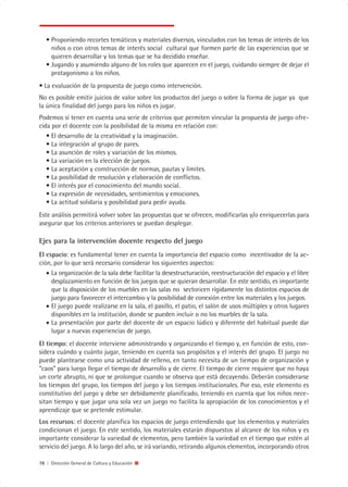 • Proponiendo recortes temáticos y materiales diversos, vinculados con los temas de interés de los
     niños o con otros temas de interés social cultural que formen parte de las experiencias que se
     quieren desarrollar y los temas que se ha decidido enseñar.
   • Jugando y asumiendo alguno de los roles que aparecen en el juego, cuidando siempre de dejar el
     protagonismo a los niños.
• La evaluación de la propuesta de juego como intervención.
No es posible emitir juicios de valor sobre los productos del juego o sobre la forma de jugar ya que
la única finalidad del juego para los niños es jugar.
Podemos sí tener en cuenta una serie de criterios que permiten vincular la propuesta de juego ofre-
cida por el docente con la posibilidad de la misma en relación con:
   • El desarrollo de la creatividad y la imaginación.
   • La integración al grupo de pares.
   • La asunción de roles y variación de los mismos.
   • La variación en la elección de juegos.
   • La aceptación y construcción de normas, pautas y límites.
   • La posibilidad de resolución y elaboración de conflictos.
   • El interés por el conocimiento del mundo social.
   • La expresión de necesidades, sentimientos y emociones.
   • La actitud solidaria y posibilidad para pedir ayuda.
Este análisis permitirá volver sobre las propuestas que se ofrecen, modificarlas y/o enriquecerlas para
asegurar que los criterios anteriores se puedan desplegar.

Ejes para la intervención docente respecto del juego
El espacio: es fundamental tener en cuenta la importancia del espacio como incentivador de la ac-
ción, por lo que será necesario considerar los siguientes aspectos:
   • La organización de la sala debe facilitar la desestructuración, reestructuración del espacio y el libre
     desplazamiento en función de los juegos que se quieran desarrollar. En este sentido, es importante
     que la disposición de los muebles en las salas no sectoricen rígidamente los distintos espacios de
     juego para favorecer el intercambio y la posibilidad de conexión entre los materiales y los juegos.
   • El juego puede realizarse en la sala, el pasillo, el patio, el salón de usos múltiples y otros lugares
     disponibles en la institución, donde se pueden incluir o no los muebles de la sala.
   • La presentación por parte del docente de un espacio lúdico y diferente del habitual puede dar
     lugar a nuevas experiencias de juego.
El tiempo: el docente interviene administrando y organizando el tiempo y, en función de esto, con-
sidera cuándo y cuánto jugar, teniendo en cuenta sus propósitos y el interés del grupo. El juego no
puede plantearse como una actividad de relleno, en tanto necesita de un tiempo de organización y
“caos” para luego llegar el tiempo de desarrollo y de cierre. El tiempo de cierre requiere que no haya
un corte abrupto, ni que se prolongue cuando se observa que está decayendo. Deberán considerarse
los tiempos del grupo, los tiempos del juego y los tiempos institucionales. Por eso, este elemento es
constitutivo del juego y debe ser debidamente planificado, teniendo en cuenta que los niños nece-
sitan tiempo y que jugar una sola vez un juego no facilita la apropiación de los conocimientos y el
aprendizaje que se pretende estimular.
Los recursos: el docente planifica los espacios de juego entendiendo que los elementos y materiales
condicionan el juego. En este sentido, los materiales estarán dispuestos al alcance de los niños y es
importante considerar la variedad de elementos, pero también la variedad en el tiempo que estén al
servicio del juego. A lo largo del año, se irá variando, retirando algunos elementos, incorporando otros

78 | Dirección General de Cultura y Educación
 