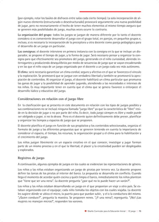 (por ejemplo, rotar los baúles de disfraces entre salas cada cierto tiempo). La sola incorporación de al-
gún nuevo elemento (estructurado o desestructurado) provocará seguramente una nueva posibilidad
de jugar, pero no necesariamente el hecho de tener muchos elementos al mismo tiempo asegura que
se generen más posibilidades de juego, muchas veces ocurre lo contrario.
La organización del grupo: todos los juegos se juegan de manera diferente por lo tanto el docente
considera si es conveniente desarrollar el juego con el grupo total, en parejas, en pequeños grupos e,
incluso, si es necesaria la incorporación de la preceptora u otra docente como pareja pedagógica para
el desarrollo de un juego en particular.
Las consignas: el docente interviene en primera instancia con la consigna en la que se incluye un dis-
parador, se propone el tiempo de jugar, y la forma de jugar. Será necesario pensar y organizar la con-
signa para que efectivamente sea promotora del juego, generando en el niño curiosidad, abriendo in-
terrogantes y produciendo desequilibrios por medio de secuencias de juego que se vayan encadenando
y en las que el niño vaya de un juego organizado por el docente a un juego cada vez más autónomo.
El clima: será necesario garantizar un clima cordial, seguro y afectivo en el que se favorezca el vínculo
y la exploración. Se promoverá que se juegue con verdadera libertad y también se promoverá la apro-
piación de contenidos. Al organizar el juego, el docente habilitará un clima particular que promueva
las ganas de jugar y la posibilidad de aprender jugando, atendiendo a las necesidades e intereses de
los niños. Es muy importante tener en cuenta que el clima que se genera favorece o entorpece el
desarrollo lúdico y educativo del juego.

Consideraciones en relación con el juego libre
En la clasificación que se presenta en este documento en relación con los tipos de juegos posibles y
sus combinaciones no se incluyó ninguna llamada “juego libre” ya que la característica de “libre” resi-
de en la decisión de jugar o no por parte del niño. Es decir, todo juego siempre es libre y nadie puede
ser obligado a jugar, si no lo desea. Pero es el docente quien definitivamente debe prever, planificar
y organizar los tiempos y espacios de juego que se proponen.
El docente planifica el juego en función de sus propósitos y los contenidos seleccionados, organiza el
formato de juego y las diferentes propuestas que se generen teniendo en cuenta la importancia de
considerar el espacio, el tiempo, los recursos, la organización grupal y el clima para la habilitación y
el crecimiento del juego.
Los niños juegan libremente en un espacio creativo en el que conocer, investigar y jugar forman
parte de un mismo proceso y en el que la libertad, el placer y la creatividad pueden ser desplegados
y explorados.

Registros de juego
A continuación, algunos ejemplos de juegos en los cuales se evidencian las representaciones de género.
Los niños y las niñas estaban organizando un juego de piratas por tercera vez. La docente propone
definir las tareas de los piratas al interior del barco. La propuesta se desarrolla sin conflicto. Cuando
llega el momento de acordar quién cocina y quién limpia el barco, inmediatamente los niños plantean
que “tiene que ser una nena”. La docente pregunta “¿por qué no lo puede hacer un varón?”.
Los niños y las niñas estaban desarrollando un juego en el que proponían un viaje a otro país. Se es-
taban organizando con el equipaje; cada niño tomaba los objetos con los cuales viajaba. La docente
les sugiere dónde se ubica el micro, la puerta para que puedan subir, y el o la conductora del mismo.
”¿Quien conduce?”, pregunta la maestra. Se proponen nenes. “¿Y una nena?, repregunta. “¡No! ¡Las
mujeres no manejan micros!”, responden los varones.


                                                           Diseño Curricular para la Educación Inicial | El juego | 79
 