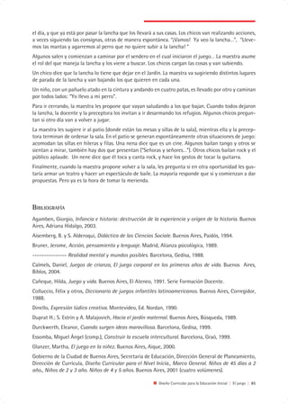 el día, y que ya está por pasar la lancha que los llevará a sus casas. Los chicos van realizando acciones,
a veces siguiendo las consignas, otras de manera espontánea. “¡Vamos! Ya veo la lancha…”, “Lleve-
mos las mantas y agarremos al perro que no quiere subir a la lancha! “
Algunos salen y comienzan a caminar por el sendero en el cual iniciaron el juego… La maestra asume
el rol del que maneja la lancha y los viene a buscar. Los chicos cargan las cosas y van subiendo.
Un chico dice que la lancha lo tiene que dejar en el Jardín. La maestra va sugiriendo distintos lugares
de parada de la lancha y van bajando los que quieren en cada una.
Un niño, con un pañuelo atado en la cintura y andando en cuatro patas, es llevado por otro y caminan
por todos lados: “Yo llevo a mi perro”.
Para ir cerrando, la maestra les propone que vayan saludando a los que bajan. Cuando todos dejaron
la lancha, la docente y la preceptora los invitan a ir desarmando los refugios. Algunos chicos pregun-
tan si otro día van a volver a jugar.
La maestra les sugiere ir al patio (donde están las mesas y sillas de la sala), mientras ella y la precep-
tora terminan de ordenar la sala. En el patio se generan espontáneamente otras situaciones de juego:
acomodan las sillas en hileras y filas. Una nena dice que es un cine. Algunos bailan tango y otros se
sientan a mirar, también hay dos que presentan (“Señoras y señores…”). Otros chicos bailan rock y el
público aplaude. Un nene dice que él toca y canta rock, y hace los gestos de tocar la guitarra.
Finalmente, cuando la maestra propone volver a la sala, les pregunta si en otra oportunidad les gus-
taría armar un teatro y hacer un espectáculo de baile. La mayoría responde que sí y comienzan a dar
propuestas. Pero ya es la hora de tomar la merienda.



BIBLIOGRAFÍA
Agamben, Giorgio, Infancia e historia: destrucción de la experiencia y origen de la historia. Buenos
Aires, Adriana Hidalgo, 2003.
Aisemberg, B. y S. Alderoqui, Didáctica de las Ciencias Sociale. Buenos Aires, Paidós, 1994.
Bruner, Jerome, Acción, pensamiento y lenguaje. Madrid, Alianza psicológica, 1989.
--------------- Realidad mental y mundos posibles. Barcelona, Gedisa, 1988.
Calmels, Daniel, Juegos de crianza, El juego corporal en los primeros años de vida. Buenos Aires,
Biblos, 2004.
Cañeque, Hilda, Juego y vida. Buenos Aires, El Ateneo, 1991. Serie Formación Docente.
Colluccio, Félix y otros, Diccionario de juegos infantiles latinoamericanos. Buenos Aires, Corregidor,
1988.
Dinello, Expresión lúdico creativa. Montevideo, Ed. Nordan, 1990.
Duprat H.; S. Estrín y A. Malajovich, Hacia el jardín maternal. Buenos Aires, Búsqueda, 1989.
Durckwerth, Eleanor, Cuando surgen ideas maravillosa. Barcelona, Gedisa, 1999.
Essomba, Miguel Ángel (comp.), Construir la escuela intercultural. Barcelona, Graó, 1999.
Glanzer, Martha, El juego en la niñez. Buenos Aires, Aique, 2000.
Gobierno de la Ciudad de Buenos Aires, Secretaría de Educación, Dirección General de Planeamiento,
Dirección de Currícula, Diseño Curricular para el Nivel Inicia., Marco General. Niños de 45 días a 2
año., Niños de 2 y 3 año. Niños de 4 y 5 años. Buenos Aires, 2001 (cuatro volúmenes).

                                                            Diseño Curricular para la Educación Inicial | El juego | 85
 