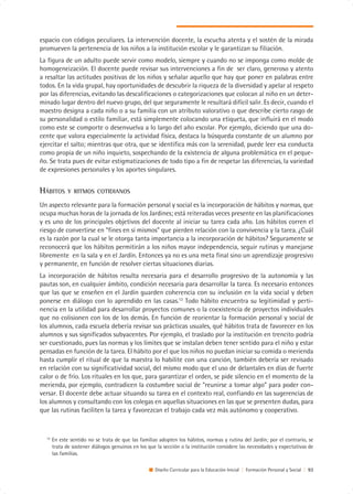 espacio con códigos peculiares. La intervención docente, la escucha atenta y el sostén de la mirada
promueven la pertenencia de los niños a la institución escolar y le garantizan su filiación.
La figura de un adulto puede servir como modelo, siempre y cuando no se imponga como molde de
homogeneización. El docente puede revisar sus intervenciones a fin de ser claro, generoso y atento
a resaltar las actitudes positivas de los niños y señalar aquello que hay que poner en palabras entre
todos. En la vida grupal, hay oportunidades de descubrir la riqueza de la diversidad y apelar al respeto
por las diferencias, evitando las descalificaciones o categorizaciones que colocan al niño en un deter-
minado lugar dentro del nuevo grupo, del que seguramente le resultará difícil salir. Es decir, cuando el
maestro designa a cada niño o a su familia con un atributo valorativo o que describe cierto rasgo de
su personalidad o estilo familiar, está simplemente colocando una etiqueta, que influirá en el modo
como este se comporte o desenvuelva a lo largo del año escolar. Por ejemplo, diciendo que una do-
cente que valora especialmente la actividad física, destaca la búsqueda constante de un alumno por
ejercitar el salto; mientras que otra, que se identifica más con la serenidad, puede leer esa conducta
como propia de un niño inquieto, sospechando de la existencia de alguna problemática en el peque-
ño. Se trata pues de evitar estigmatizaciones de todo tipo a fin de respetar las diferencias, la variedad
de expresiones personales y los aportes singulares.


HÁBITOS       Y RITMOS COTIDIANOS

Un aspecto relevante para la formación personal y social es la incorporación de hábitos y normas, que
ocupa muchas horas de la jornada de los Jardines; está reiteradas veces presente en las planificaciones
y es uno de los principales objetivos del docente al iniciar su tarea cada año. Los hábitos corren el
riesgo de convertirse en “fines en sí mismos” que pierden relación con la convivencia y la tarea. ¿Cuál
es la razón por la cual se le otorga tanta importancia a la incorporación de hábitos? Seguramente se
reconocerá que los hábitos permitirán a los niños mayor independencia, seguir rutinas y manejarse
libremente en la sala y en el Jardín. Entonces ya no es una meta final sino un aprendizaje progresivo
y permanente, en función de resolver ciertas situaciones diarias.
La incorporación de hábitos resulta necesaria para el desarrollo progresivo de la autonomía y las
pautas son, en cualquier ámbito, condición necesaria para desarrollar la tarea. Es necesario entonces
que las que se enseñen en el Jardín guarden coherencia con su inclusión en la vida social y deben
ponerse en diálogo con lo aprendido en las casas.12 Todo hábito encuentra su legitimidad y perti-
nencia en la utilidad para desarrollar proyectos comunes o la coexistencia de proyectos individuales
que no colisionen con los de los demás. En función de reorientar la formación personal y social de
los alumnos, cada escuela debería revisar sus prácticas usuales, qué hábitos trata de favorecer en los
alumnos y sus significados subyacentes. Por ejemplo, el traslado por la institución en trencito podría
ser cuestionado, pues las normas y los límites que se instalan deben tener sentido para el niño y estar
pensadas en función de la tarea. El hábito por el que los niños no puedan iniciar su comida o merienda
hasta cumplir el ritual de que la maestra lo habilite con una canción, también debería ser revisado
en relación con su significatividad social, del mismo modo que el uso de delantales en días de fuerte
calor o de frío. Los rituales en los que, para garantizar el orden, se pide silencio en el momento de la
merienda, por ejemplo, contradicen la costumbre social de “reunirse a tomar algo” para poder con-
versar. El docente debe actuar situando su tarea en el contexto real, confiando en las sugerencias de
los alumnos y consultando con los colegas en aquellas situaciones en las que se presenten dudas, para
que las rutinas faciliten la tarea y favorezcan el trabajo cada vez más autónomo y cooperativo.



  12
       En este sentido no se trata de que las familias adopten los hábitos, normas y rutina del Jardín; por el contrario, se
       trata de sostener diálogos genuinos en los que la sección o la institución considere las necesidades y expectativas de
       las familias.

                                                     Diseño Curricular para la Educación Inicial | Formación Personal y Social | 93
 