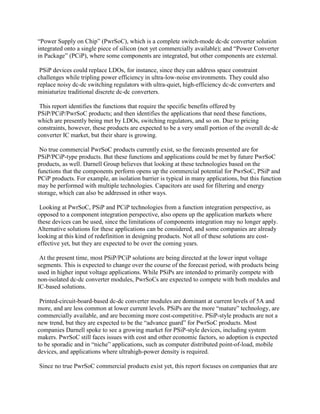 “Power Supply on Chip” (PwrSoC), which is a complete switch-mode dc-dc converter solution
integrated onto a single piece of silicon (not yet commercially available); and “Power Converter
in Package” (PCiP), where some components are integrated, but other components are external.

 PSiP devices could replace LDOs, for instance, since they can address space constraint
challenges while tripling power efficiency in ultra-low-noise environments. They could also
replace noisy dc-dc switching regulators with ultra-quiet, high-efficiency dc-dc converters and
miniaturize traditional discrete dc-dc converters.

 This report identifies the functions that require the specific benefits offered by
PSiP/PCiP/PwrSoC products; and then identifies the applications that need these functions,
which are presently being met by LDOs, switching regulators, and so on. Due to pricing
constraints, however, these products are expected to be a very small portion of the overall dc-dc
converter IC market, but their share is growing.

 No true commercial PwrSoC products currently exist, so the forecasts presented are for
PSiP/PCiP-type products. But these functions and applications could be met by future PwrSoC
products, as well. Darnell Group believes that looking at these technologies based on the
functions that the components perform opens up the commercial potential for PwrSoC, PSiP and
PCiP products. For example, an isolation barrier is typical in many applications, but this function
may be performed with multiple technologies. Capacitors are used for filtering and energy
storage, which can also be addressed in other ways.

 Looking at PwrSoC, PSiP and PCiP technologies from a function integration perspective, as
opposed to a component integration perspective, also opens up the application markets where
these devices can be used, since the limitations of components integration may no longer apply.
Alternative solutions for these applications can be considered, and some companies are already
looking at this kind of redefinition in designing products. Not all of these solutions are cost-
effective yet, but they are expected to be over the coming years.

 At the present time, most PSiP/PCiP solutions are being directed at the lower input voltage
segments. This is expected to change over the course of the forecast period, with products being
used in higher input voltage applications. While PSiPs are intended to primarily compete with
non-isolated dc-dc converter modules, PwrSoCs are expected to compete with both modules and
IC-based solutions.

 Printed-circuit-board-based dc-dc converter modules are dominant at current levels of 5A and
more, and are less common at lower current levels. PSiPs are the more “mature” technology, are
commercially available, and are becoming more cost-competitive. PSiP-style products are not a
new trend, but they are expected to be the “advance guard” for PwrSoC products. Most
companies Darnell spoke to see a growing market for PSiP-style devices, including system
makers. PwrSoC still faces issues with cost and other economic factors, so adoption is expected
to be sporadic and in “niche” applications, such as computer distributed point-of-load, mobile
devices, and applications where ultrahigh-power density is required.

Since no true PwrSoC commercial products exist yet, this report focuses on companies that are
 