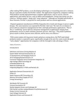 either making PSiP products, or are developing technologies or researching innovative solutions
that are expected to further the PwrSoC market. The applications targeted by companies making
PSiP products include high-performance computer applications, such as servers; telecom
applications; and mobile devices, such as tablets and smartphones. Energy harvesting was also
cited as a “definite market,” along with “some industrial.” Although not included specifically in
these forecasts, PwrSoC is projected for small products and low-current applications.

 Original equipment manufacturers (OEMs) frequently drive trends and changes in power supply
designs. The same dynamics are expected for PwrSoC. Intel sees “the start of a revolution in
power delivery and power management for SoCs and high performance applications.” Part of
this is “combining” power delivery and power management in applications ranging from
performance servers to small consumer electronic devices. Intel says, “The trend in platform
power needs to shrink, become more efficient, and be more cost-effective.”

 With system makers driving power trends and prices coming down, the PSiP (and related
products) market is expected to grow significantly enough in the next few years to provide good
“early adopter” opportunities for companies with the foresight to take advantage of them.

Table of Contents :

Introduction 6

Definitions and Factors Driving Adoption 8
System Maker Demand Characteristics 10
IC Developments and Packaging Trends 14
3D IC Packaging/Stacked Solutions 14
Functional Integration versus Component Integration 16
High-Voltage CMOS Technology 18
Embedded Batteries 18
Materials Challenges 20
Integrating Magnetics in PSiPs and PwrSoCs 20

Application Demand Characteristics 24
FPGAs 25
Radio Frequency (RF) Transmitters 26
Memory Termination Supply (VTT) 27
Energy Harvesting 27

Worldwide PSiP Forecasts 29
Forecast Assumptions 29
Market Adoption Drivers and Challenges 30
PSiP, PwrSoC and Non-Isolated Module Price/Performance 32
Output Current Forecasts 36
Input Voltage Forecasts 41
Application Drivers and Forecasts 45
 