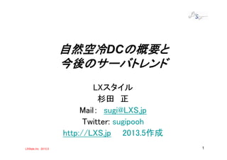 LXStyle,Inc 2013.5 1
自然空冷自然空冷自然空冷自然空冷DCの概要との概要との概要との概要と
今後のサーバトレンド今後のサーバトレンド今後のサーバトレンド今後のサーバトレンド
LXスタイル
杉田 正
Mail： sugi@LXS.jp
Twitter: sugipooh
http://LXS.jp 2013.5作成
 