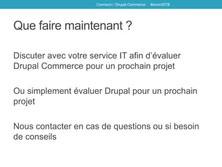 Que faire maintenant ?
Discuter avec votre service IT afin d’évaluer
Drupal Commerce pour un prochain projet
Ou simplement évaluer Drupal pour un prochain
projet
Nous contacter en cas de questions ou si besoin
de conseils
Connect-i / Drupal Commerce #ecomSITB
 