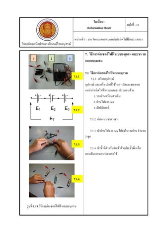 วิทยาลัยเทคนิคท่าหลวงซิเมนต์ไทยอนุสรณ์
ใบเนื้อหา
(Information Sheet)
หน้าที่ : 10
หน่วยที่ 1 : งานวัดและทดสอบแหล่งกําเนิดไฟฟ้ากระแสตรง
รูปที่ 1.19 วิธีการต่อเซลล์ไฟฟ้าแบบอนุกรม
7. วิธีการต่อเซลล์ไฟฟ้ าแบบอนุกรม แบบขนาน
และแบบผสม
7.1 วิธีการต่อเซลล์ไฟฟ้ าแบบอนุกรม
7.1.1 เตรียมอุปกรณ์
อุปกรณ์ และเครื่องมือที่ใช้ในการวัดและทดสอบ
แหล่งกําเนิดไฟฟ้ากระแสตรง ประกอบด้วย
1. รางถ่านพร้อมสายคีบ
2. ถ่านไฟฉาย AA
3. มัลติมิเตอร์
7.1.2 อ่านแบบจากวงจร
7.1.3 นําถ่านไฟฉาย AA ใส่ลงในรางถ่าน จํานวน
3 ชุด
7.1.4 นําขั้วที่ต่างกันต่อเข้าด้วยกัน ขั้วที่เหลือ
ตอนต้นและตอนปลายต่อใช้
1 2 3
7.1.1
7.1.2
7.1.3
7.1.4
 