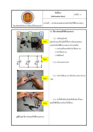 วิทยาลัยเทคนิคท่าหลวงซิเมนต์ไทยอนุสรณ์
ใบเนื้อหา
(Information Sheet)
หน้าที่ : 11
หน่วยที่ 1 : งานวัดและทดสอบแหล่งกําเนิดไฟฟ้ากระแสตรง
รูปที่ 1.20 วิธีการต่อเซลล์ไฟฟ้าแบบขนาน
7.2 วิธีการต่อเซลล์ไฟฟ้ าแบบขนาน
7.2.1 เตรียมอุปกรณ์
อุปกรณ์ และเครื่องมือที่ใช้ในการวัดและทดสอบ
แหล่งกําเนิดไฟฟ้ากระแสตรง ประกอบด้วย
1. รางถ่านพร้อมสายคีบถ่านไฟฉาย AA
2. ถ่านไฟฉาย AA
3. มัลติมิเตอร์
7.2.2 อ่านแบบจากวงจร
7.2.3 นําถ่านไฟฉาย AA ใส่ลงในรางถ่าน จํานวน
3 ชุด
7.2.4 นําขั้วที่เหมือนกันต่อเข้าด้วยกัน ขั้วของ
เซลล์ไฟฟ้าที่ขนานกันนําไปใช้งาน
1 2 3
7.2.1
7.2.2
7.2.3
7.2.4
 