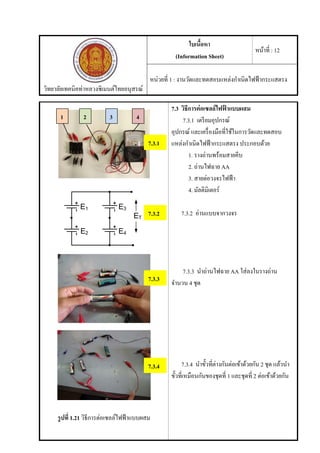 วิทยาลัยเทคนิคท่าหลวงซิเมนต์ไทยอนุสรณ์
ใบเนื้อหา
(Information Sheet)
หน้าที่ : 12
หน่วยที่ 1 : งานวัดและทดสอบแหล่งกําเนิดไฟฟ้ากระแสตรง
รูปที่ 1.21 วิธีการต่อเซลล์ไฟฟ้าแบบผสม
7.3 วิธีการต่อเซลล์ไฟฟ้ าแบบผสม
7.3.1 เตรียมอุปกรณ์
อุปกรณ์ และเครื่องมือที่ใช้ในการวัดและทดสอบ
แหล่งกําเนิดไฟฟ้ากระแสตรง ประกอบด้วย
1. รางถ่านพร้อมสายคีบ
2. ถ่านไฟฉาย AA
3. สายต่อวงจรไฟฟ้า
4. มัลติมิเตอร์
7.3.2 อ่านแบบจากวงจร
7.3.3 นําถ่านไฟฉาย AA ใส่ลงในรางถ่าน
จํานวน 4 ชุด
7.3.4 นําขั้วที่ต่างกันต่อเข้าด้วยกัน 2 ชุด แล้วนํา
ขั้วที่เหมือนกันของชุดที่ 1 และชุดที่ 2 ต่อเข้าด้วยกัน
7.3.1
1 2 3
7.3.2
7.3.3
7.3.4
4
 