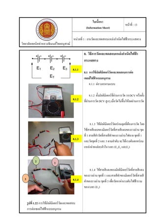 วิทยาลัยเทคนิคท่าหลวงซิเมนต์ไทยอนุสรณ์
ใบเนื้อหา
(Information Sheet)
หน้าที่ : 13
หน่วยที่ 1 : งานวัดและทดสอบแหล่งกําเนิดไฟฟ้ากระแสตรง
รูปที่ 1.22 การใช้มัลติมิเตอร์วัดและทดสอบ
การต่อเซลล์ไฟฟ้าแบบอนุกรม
8. วิธีการวัดและทดสอบแหล่งกําเนิดไฟฟ้ า
กระแสตรง
8.1 การใช้มัลติมิเตอร์วัดและทดสอบการต่อ
เซลล์ไฟฟ้ าแบบอนุกรม
8.1.1 ต่อวงจรตามแบบ
8.1.2 ตั้งมัลติมิเตอร์ที่ย่านการวัด 10 DCV หรือตั้ง
ที่ย่านการวัด DCV สูงๆ เมื่อวัดไม่ขึ้นให้ลดย่านการวัด
8.1.3 ใช้มัลติมิเตอร์วัดคร่อมจุดที่ต้องการวัด โดย
ใช้สายสีแดงของมิเตอร์วัดที่สายสีแดงของรางถ่าน ชุด
ที่ 1 สายสีดําวัดที่สายสีดําของรางถ่านไฟฉาย ชุดที่ 1
และวัดชุดที่ 2 และ 3 ตามลําดับ จะได้แรงดันตกคร่อม
แหล่งจ่ายแต่ละตัวในวงจร (E1,E2 และE3)
8.1.4 ใช้สายสีแดงของมัลติมิเตอร์วัดที่สายสีแดง
ของรางถ่าน ชุดที่ 1 และสายสีดําของมิเตอร์วัดที่สายสี
ดําของรางถ่าน ชุดที่ 3 เพื่อวัดหาค่าแรงดันไฟฟ้ารวม
ของวงจร (ET)
8.1.1
8.1.2
12
3 8.1.4
8.1.3
 