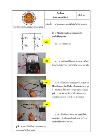 วิทยาลัยเทคนิคท่าหลวงซิเมนต์ไทยอนุสรณ์
ใบเนื้อหา
(Information Sheet)
หน้าที่ : 15
หน่วยที่ 1 : งานวัดและทดสอบแหล่งกําเนิดไฟฟ้ากระแสตรง
รูปที่ 1.24 การใช้มัลติมิเตอร์วัดและทดสอบ
การต่อเซลล์ไฟฟ้าแบบผสม
8.3 การใช้มัลติมิเตอร์วัดและทดสอบการต่อ
เซลล์ไฟฟ้ าแบบผสม
8.3.1 ต่อวงจรตามแบบ
8.3.2 ตั้งมัลติมิเตอร์ที่ย่านการวัด 10 DCV หรือตั้ง
ที่ย่านการวัด DCV สูงๆ เมื่อวัดไม่ขึ้นให้ลดย่านการวัด
8.3.3 ใช้มัลติมิเตอร์วัดคร่อมจุดที่ต้องการวัด โดย
ใช้สายสีแดงของมิเตอร์วัดที่สายสีแดงของรางถ่าน ชุด
ที่ 1 สายสีดําวัดที่สายสีดําของรางถ่าน ชุดที่ 1 และวัด
ชุดที่ 2, 3 และ 4 ตามลําดับ จะได้แรงดันตกคร่อม
แหล่งจ่ายแต่ละตัวในวงจร (E1, E2 , E3และ E4 )
8.3.4 ใช้มัลติมิเตอร์วัดที่จุดวัดค่าแรงดันไฟฟ้า
รวมของวงจร (ET) โดยสายสีแดงวัดทางด้านขั้วบวก
และสายสีดําวัดทางด้านขั้วลบ
8.3.1
ET
8.3.2
8.3.4
8.3.3
 